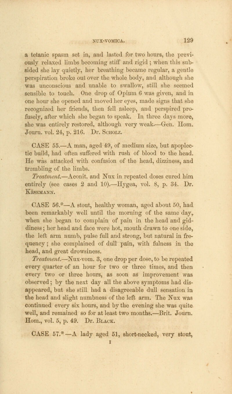 a tetanic spasm set in, and lasted for two hours, the previ- ously relaxed limbs becoming stiff and rigid ; when this sub- sided she lay quietly, her breathing became regular, a gentle perspiration broke out over the whole body, and although she was uncoDscious and unable to swallow, still she seemed sensible to touch. One drop of Opium 6 was given, and in one hour she opened and moved her eyes, made signs that she recognized her friends, then fell asleep, and perspired pro- fusely, after which she began to speak. In three days more, she was entirely restored, although very weak.—Gen. Horn. Journ. vol. 24, p. 216. Dr. Scholz. CASE 55.—A man, aged 49, of medium size, but apoplec- tic build, had often suffered with rush of blood to the head. He was attacked with confusion of the head, dizziness, and trembling of the limbs. Treatment.—Aconit. and Nux in repeated doses cured him entirely (see cases 2 and 10).—Hygea, vol. 8, p. 34. Dr. KaSEMANN. CASE 56.*—A stout, healthy woman, aged about 50, had been remarkably well until the morning of the same day,, when she began to complain of pain in the head and gid- diness ; her head and face were hot, mouth drawn to one side, the left arm numb, pulse full and strong, but natural in fre- quency ; she complained of dull pain, with fulness in the head, and great drowsiness. Treatment.—Nux-vom. 3, one drop per dose, to be repeated every quarter of an hour for two or three times, and then every two or three hours, as soon as improvement was observed; by the next day all the above symptoms had dis- appeared, but she still had a disagreeable dull sensation in the head and slight numbness of the left arm. The Nux was continued every six hours, and by the evening she was quite well, and remained so for at least two months.—Brit. Journ. Horn., vol. 5, p. 49. Dr. Black. CASE 57.*—A lady aged 51, short-necked, very stout, i