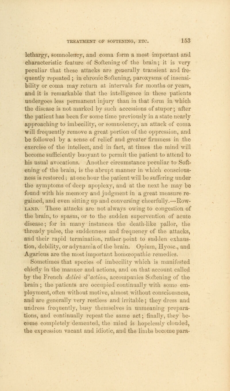 lethargy, somnolency, and coma form a most important and characteristic feature of Softening of the brain; it is very peculiar that these attacks are generally transient and fre- quently repeated ; in chronic Softening, paroxysms of insensi- bility or coma may return at intervals for months or years, and it is remarkable that the intelligence in these patients undergoes less permanent injury than in that form in which the disease is not marked by such accessions of stupor; after the patient has been for some time previously in a state nearly approaching to imbecility, or somnolency, an attack of coma will frequently remove a great portion of the oppression, and be followed by a sense of relief and greater firmness in the exercise of the intellect, and in fact, at times the mind will become sufficiently buoyant to permit the patient to attend to his usual avocations. Another circumstance peculiar to Soft- ening of the brain, is the abrupt manner in which conscious- ness is restored; at one hour the patient will be suffering under the symptoms of deep apoplexy, and at the next he may be found with his memory and judgment in a great measure re- gained, and even sitting up and conversing cheerfully.—Row- land. These attacks are not always owing to congestion of the brain, to spasm, or to the sudden supervention of acute disease; for in many instances the death-like pallor, the thready pulse, the suddenness and frequency of the attacks, and their rapid termination, rather point to sudden exhaus- tion, debility, or adynamia of the brain. Opium, Hyosc, and Agaricus are the most important homoeopathic remedies. Sometimes that species of imbecility which is manifested chiefly in the manner and actions, and on that account called by the French delire d'action, accompanies Softening of the brain ; the patients are occupied continually with some em- ployment, often without motive, almost without consciousness, and are generally very restless and irritable; they dress and undress frequently, busy themselves in unmeaning prepara- tions, and continually repeat the same act; finally, they be- come completely demented, the mind is hopelessly clouded, the expression vacant and idiotic, and the limbs become para-