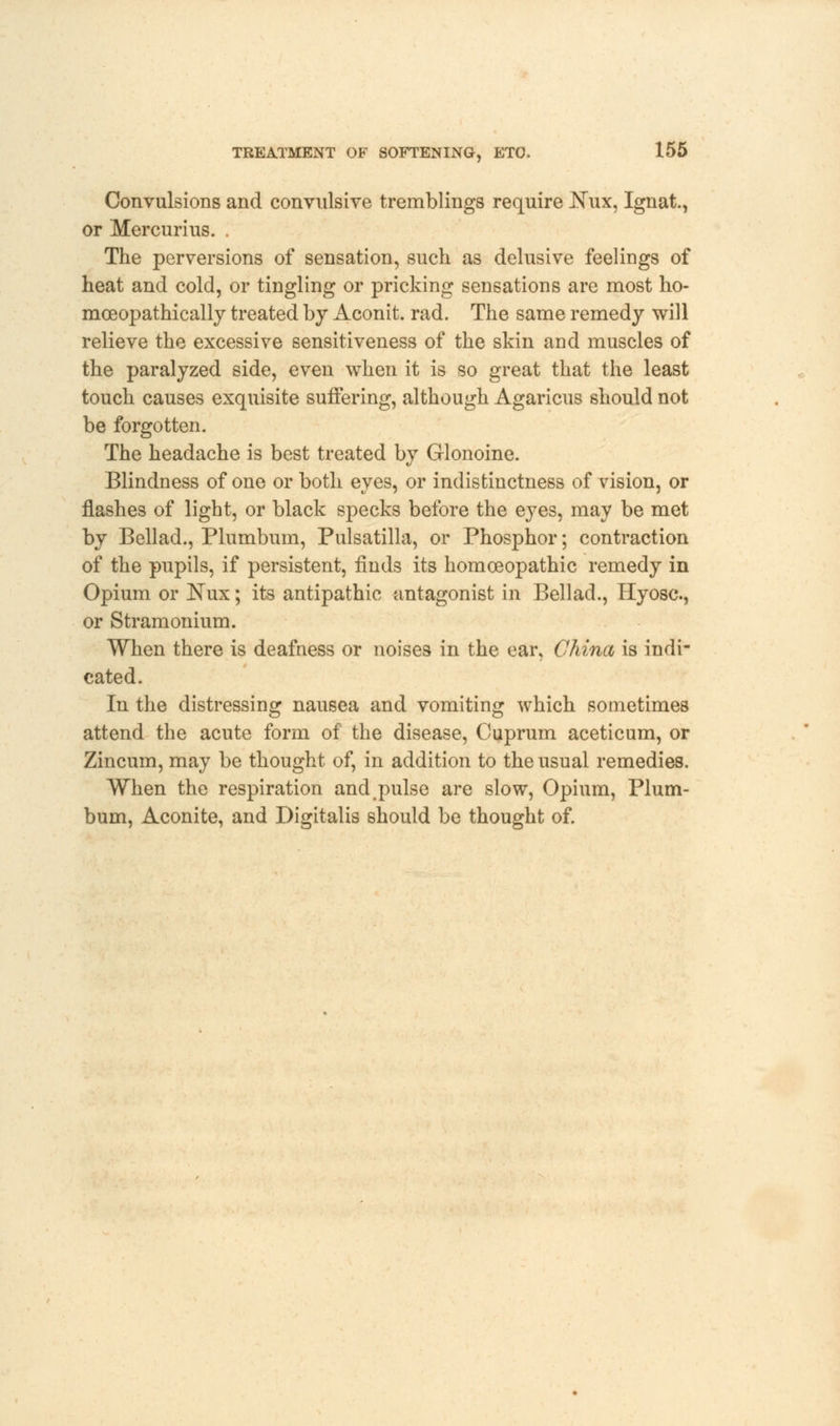 Convulsions and convulsive tremblings require Nux, Ignat., or Mercurius. . The perversions of sensation, such as delusive feelings of heat and cold, or tingling or pricking sensations are most ho- mceopathically treated by Aconit. rad. The same remedy will relieve the excessive sensitiveness of the skin and muscles of the paralyzed side, even when it is so great that the least touch causes exquisite suffering, although Agaricus should not be forgotten. The headache is best treated by Glonoine. Blindness of one or both eyes, or indistinctness of vision, or flashes of light, or black specks before the eyes, may be met by Bellad., Plumbum, Pulsatilla, or Phosphor; contraction of the pupils, if persistent, finds its homoeopathic remedy in Opium or Nux; its antipathic antagonist in Bellad., Hyosc, or Stramonium. When there is deafness or noises in the ear, China is indi- cated. In the distressing nausea and vomiting which sometimes attend the acute form of the disease, Cuprum aceticum, or Zincum, may be thought of, in addition to the usual remedies. When the respiration and pulse are slow, Opium, Plum- bum, Aconite, and Digitalis should be thought of.