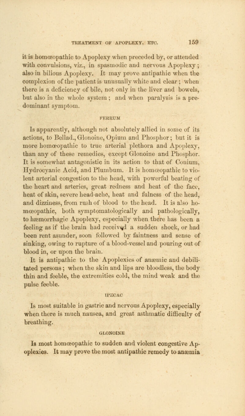 it is homoeopathic to Apoplexy when preceded by, or attended with convulsions, viz., in spasmodic and nervous Apoplexy ; also in bilious Apoplexy. It may prove antipathic when the complexion of the patient is unusually white and clear ; when there is a deficiency of bile, not only in the liver and bowels, but also in the whole system ; and when paralysis is a pre- dominant symptom. FERRUM Is apparently, although not absolutely allied in some of its actions, to Bellad., Glonoine, Opium and Phosphor; but it is more homoeopathic to true arterial plethora and Apoplexy, than any of these remedies, except Glonoine and Phosphor. It is somewhat antagonistic in its action to that of Conium, Hydrocyanic Acid, and Plumbum. It is homoeopathic to vio- lent arterial congestion to the head, with powerful beating of the heart and arteries, great redness and heat of the face, heat of skin, severe head-ache, heat and fulness of the head, and dizziness, from rush of blood to the head. It is also ho- moeopathic, both symptomatologically and pathologically, to hsemorrhagic Apoplexy, especially when there has been a feeling as if the brain had received a sudden shock, or had been rent asunder, soon followed by faintness and sense of sinking, owing to rupture of a blood-vessel and pouring out of blood in, or upon the brain. It is antipathic to the Apoplexies of anaemic and debili- tated persons; when the skin and lips are bloodless, the body thin and feeble, the extremities cold, the mind weak and the pulse feeble. IPECAC Is most suitable in gastric and nervous Apoplexy, especially when there is much nausea, and great asthmatic difficulty of breathing. GLONOINE Is most homoeopathic to sudden and violent congestive Ap- oplexies. It may prove the most antipathic remedy to anaemia