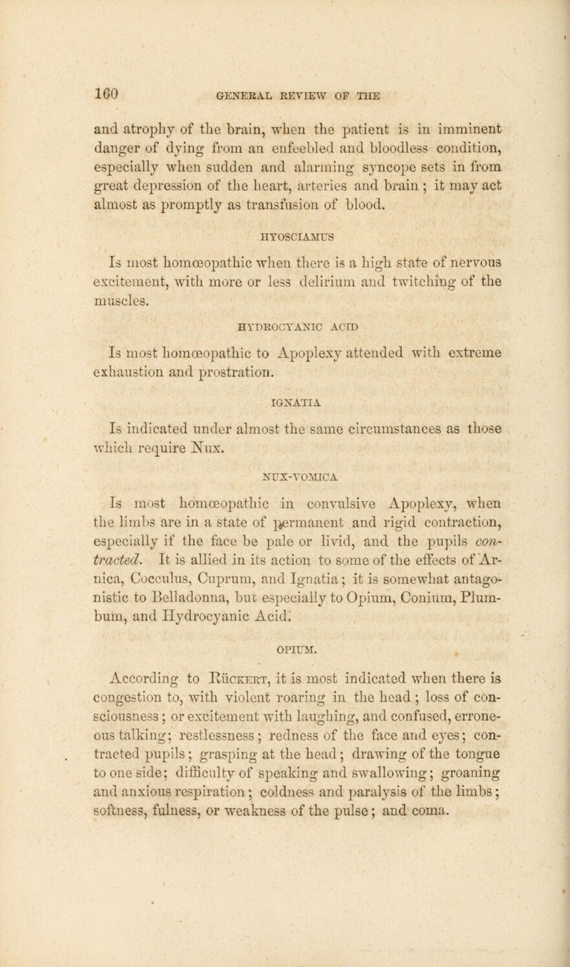 and atrophy of the brain, when the patient is in imminent danger of dying from an enfeebled and bloodless condition, especially when sudden and alarming syncope sets in from great depression of the heart, arteries and brain ; it may act almost as promptly as transfusion of blood. HYOSCIAMUS Is most homoeopathic when there is a high state of nervous excitement, with more or less delirium and twitching of the muscles. HYDROCYANIC ACID Is most homoeopathic to Apoplexy attended with extreme exhaustion and prostration. IGNATIA Is indicated under almost the same circumstances as those which require !Nux. NFX- VOMICA Is most homoeopathic in convulsive Apoplexy, when the limbs are in a state of pjermanent and rigid contraction, especially if the face be pale or livid, and the pupils con- tracted. It is allied in its action to some of the effects of Ar- nica, Cocculus, Cuprum, and Ignatia; it is somewhat antago- nistic to Belladonna, but especially to Opium, Conium, Plum- bum, and Hydrocyanic Acid; OPIUM. According to Ruceert, it is most indicated when there is congestion to, with violent roaring in the head; loss of con- sciousness ; or excitement with laughing, and confused, errone- ous talking; restlessness; redness of the face and eyes; con- tracted pupils; grasping at the head ; drawing of the tongue to one side; difficulty of speaking and swallowing; groaning and anxious respiration; coldness and paralysis of the limbs; softness, fulness, or weakness of the pulse; and coma.