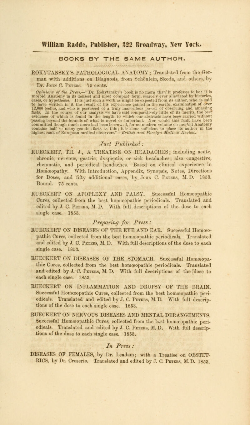 William Radde, Publisher, 322 Broadway, New York. BOOKS BY THE SAME AUTHOR. ROKYTANSKY'S PATHOLOGICAL ANATOMY; Translated from the Ger- man with additions on Diagnosis, from Schonlein, Skoda, and others, by Dr. John C. Peters. 75 cents. Opinions of the Press.— Dr. Kokytansky's book is no more than it professes to be: it is morbid Anatomy in its densest and most compact form, scarcely ever alleviated by histories, cases, or hypotheses. It is just such a work as might be expected from its author, who is said to have written in it the result of his experience gained in the careful examination of over 12,000 bodies, and who is possessed of a truly marvellous power of observing and amassing facts. In the course of our analysis we have said comparatively little of its merits, the best evidence of which is found in the length to which our abstracts have been carried without passing beyond the bounds of what is novel or important. Nor would this fault have been committed though much more had been borrowed, for no modern volume on morbid Anatomy contains half so many genuine facts as this; it is alone sufficient to place its author in the highest rank of European medical observers.—British and Foreign Medical Review. Just Published: RUECKERT, TH. J., A TREATISE ON HEADACHES; including acute, chronic, nervous, gastric, dyspeptic, or sick headaches; also congestive, rheumatic, and periodical headaches. Based on clinical experience in Homoeopathy. With Introduction, Appendix, Synopsis, Notes, Directions for Doses, and fifty additional cases, by John C. Peters, M. 1). 1853. Bound. 75 cents. RUECKERT ON APOPLEXY AND PALSY. Successful Homoeopathic Cures, collected from the best homoeopathic periodicals. Translated and edited by J. C. Peters, M. D. With full descriptions of the dose to each single case. 1853. Preparing for Press : RUECKERT ON DISEASES OF THE EYE AND EAR. Successful Homoeo- pathic Cures, collected from the best homoeopathic periodicals. Translated and edited by J. C. Peters, M. D. With full descriptions of the dose to each single case. 1853. RUECKERT ON DISEASES OF THE STOMACH. Successful Homceopa- thic Cures, collected from the best homoeopathic periodicals. Translated and edited by J. C. Peters, M. D. With full descriptions of the [dose to each single case. 1853. RUECKERT ON INFLAMMATION AND DROPSY OF THE BRAIN. Successful Homoeopathic Cures, collected from the best homoeopathic peri- odicals. Translated and edited by J. C. Peters, M. D. With full descrip- tions of the dose to each single case. 1853. RUECKERT ON NERVOUS DISEASES AND MENTAL DERANGEMENTS. Successful Homoeopathic Cures, collected from the best homoeopathic peri- odicals. Translated and edited by J. C. Peters, M. D. With full descrip- tions of the dose to each single case. 1853. In Press : DISEASES OF FEMALES, by Dr. Leadam; with a Treatise on OBSTET- RICS, by Dr. Croserio. Translated and edited by J. C. Peters, M.D. 1853.