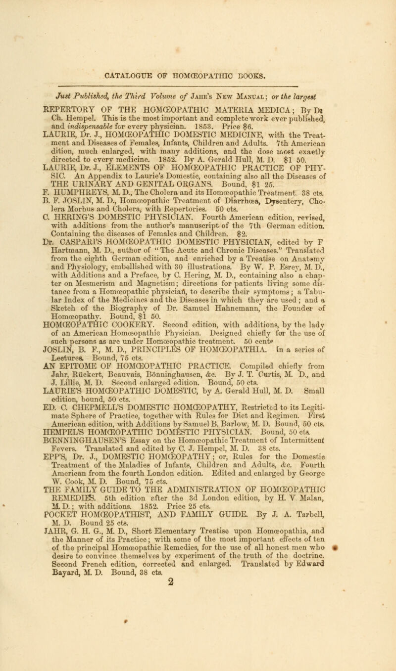 CATALOGUE OF H0MO20PATHIC BOOKS. Just Published, the Third Volume of Jahr's New Manual ; or the largest REPERTORY OF THE HOMCEOPATHIC MATERIA MEDICA; By Dt Ch. HempeJ. This is the most important and complete work ever published, and indispensable for every physician. 1853. Price $6. LAURIE, Dr. J., HOMCEOPATHIC DOMESTIC MEDICINE, with the Treat- ment and Diseases of Females, Infants, Children and Adults. 7 th American dition, much enlarged, with many additions, and the dose most exaetly directed to every medicine. 1852. By A. Gerald Hull, M. D. $1 50. LAURIE, Dr. J., ELEMENTS OF HOMCEOPATHIC PRACTICE OF PHY- SIC. An Appendix to Laurie's Domestic, containing also all the Diseases of THE URINARY AND GENITAL ORGANS. Bound, $1 25. F. HUMPHREYS, M D., The Cholera and its Homoeopathic Treatment 38 cts. B. F. JOSLIN, M. D., Homoeopathic Treatment of Diarrhoea, Dysentery, Cho- lera Morbus and Cholera, with Repertories. 50 cts. C. HERING'S DOMESTIC PHYSICIAN. Fourth American edition, revised, with additions from the author's manuscript of the 7th German edition. Containing the diseases of Females and Children. $2. Dr. CASPARl'S HOMCEOPATHIC DOMESTIC PHYSICIAN, edited by F Hartmann, M. D., author of  The Acute and Chronic Diseases. Translated from the eighth German edition, and enriched by a Treatise on Anatomy and Physiology, embellished with 30 illustrations. By W. P. Esrey, M. D., with Additions and a Preface, by C. Hering, M. D., containing also a chap- ter on Mesmerism and Magnetism; directions for patients living some dis- tance from a Homoeopathic physician, to describe their symptoms; a Tabu- lar Index of the Medicines and the Diseases in which they are used ; and a Sketch of the Biography of Dr. Samuel Hahnemann, the Founder of Homoeopathy. Bound, $1 50. HOMCEOPATHIC COOKERY. Second edition, with additions, by the lady of an American Homoeopathic Physician. Designed chiefly for the use of such persons as are under Homoeopathic treatment. 50 cent? JOSLIN, B. F., M. D., PRINCIPLES OF HOMCEOPATHIA. [n a series of Lectures. Bound, 75 cts. AN EPITOME OF HOMCEOPATHIC PRACTICE. Compiled chiefly from Jahr, Riickert, Beauvais, Bonninghausen, <fec. By J. T. Curtis, M. D.., and J. Lillie, M. D. Second enlarged edition. Bound, 50 cts. LAURIE'S HOMCEOPATHIC DOMESTIC, by A. Gerald Hull, M. D. Small edition, bound, 50 cts. ED. C. CHEPMELL'S DOMESTIC HOMCEOPATHY, Restricted to its Legiti- mate Sphere of Practice, together with Rules for Diet and Regimen. First American edition, with Additions by Samuel B. Barlow, M. D. Bound, 50 cts. HEMPEL'S HOMCEOPATHIC DOMESTIC PHYSICIAN. Bound, 50 cts. BCENNINGHAUSEN'S Essay on the Homoeopathic Treatment of Intermittent Fevers. Translated and edited by C. J. Hempel, M. D. 38 cts. EPP'S, Dr. J., DOMESTIC HOMCEOPATHY; or, Rules for the Domestic Treatment of the Maladies of Infants, Children and Adults, <tc. Fourth American from the fourth London edition. Edited and enlarged by George W. Cook, M. D. Bound, 75 cts. THE FAMILY GUIDE TO THE ADMINISTRATION OF HOMCEOPATHIC REMEDIES. 5th edition rfter the 3d London edition, by H. V Malan, 11D.; with additions. 1852. Price 25 cts. POCKET HOMCEOPATHIST, AND FAMILY GUIDE. By J. A. TarbelL, M. D. Bound 25 cts. JAHR, G. H. G., M. D., Short Elementary Treatise upon Homoeopathia, and the Manner of its Practice; with some of the most important effects of ten of the principal Homoeopathic Remedies, for the use of all honest men who desire to convince themselves by experiment of the truth of the doctrine. Second French edition, corrected and enlarged. Translated by Edward Bayard, M. D. Bound, 38 cts.