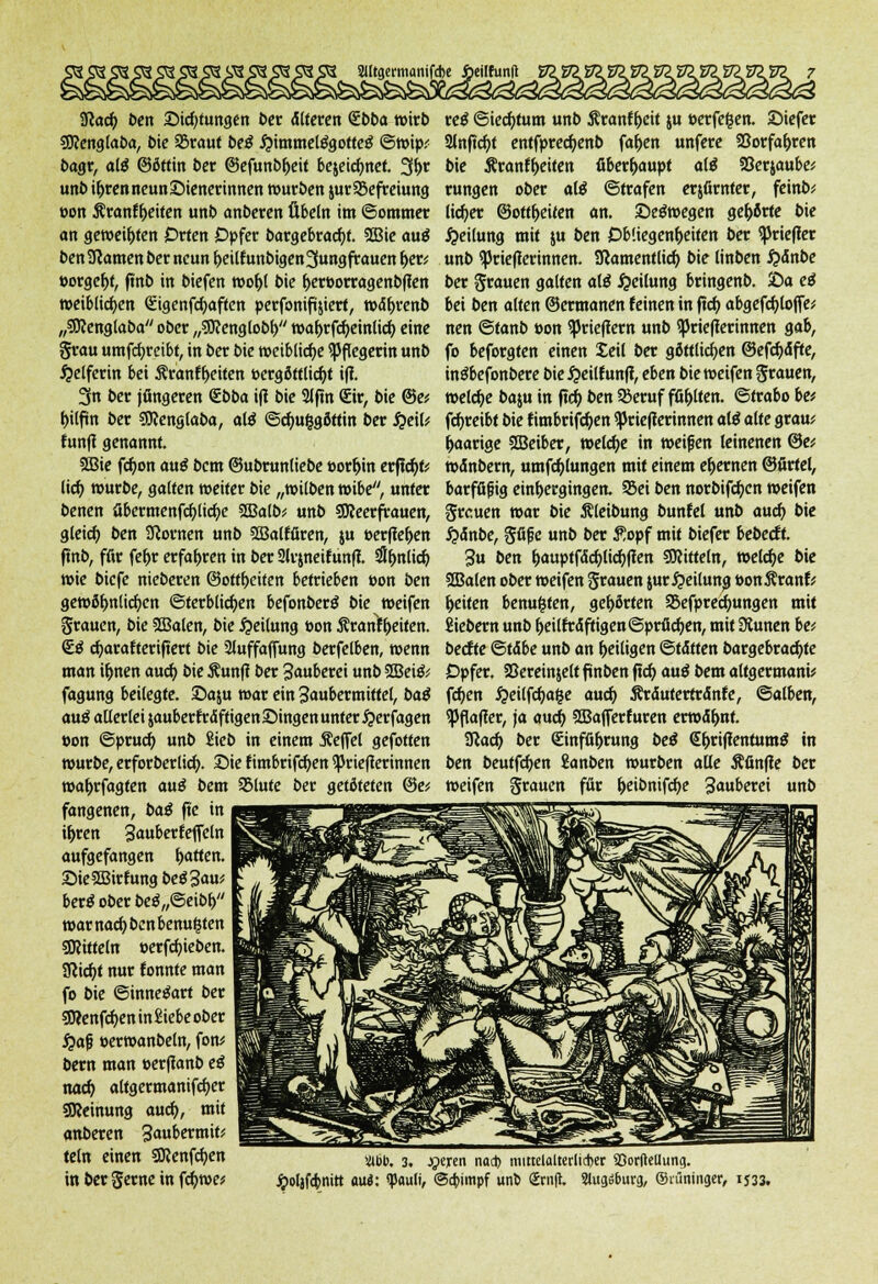 Sßacfy ben Sichtungen ber älteren <£bba wirb 3J?cnglaba, 5ie SBraut bei #immel$gotteg ©wip.< bagr, al$ ©öftin ber ©efunbljeit bejeidmet. 3f>r unb i&ren neun Wienerinnen würben jurSBefreiung oon ^ranf&eiten unb anberen Übeln im ©ommer an geweiften Orten Opfer beigebracht. SEBic auä ben Sßamen ber neun ^>citf unbigen3ungfrauen i>ev »orgelt, ftnb in biefen wo&l bie ^er»orragenb(1en weiblichen Güigenfcfyaften perfonifijiert, wetyrenb „Sftenglaba ober ,,?9<englobf) wa&rfcfyeinlicf; eine grau umfcfyretbt, in ber bie weibliche Pflegerin unb Helferin bei Äranfyeiten t>crgöttlid)t ifi. 3n ber jüngeren <lbba ifl bie 2lfm <£ir, bie @e* l>ilfm ber 3Reng(aba, ate ©cfm§göttin ber QeiU fünf! genannt. 2Bie fd)on au£ bent ©ubrunliebe »ortjin erficht? lid) würbe, galten weiter bie „witben wibe, unter benen übermenfcfylicfye SBalb* unb SReerfrauen, gleid) ben dornen unb SBalMren, ju »erffe&en ftnb, für fef>r erfahren in ber 2lr$neitunfl #f)nlic& wie biefe nieberen ©ottljeiten betrieben bon ben gewöhnlichen ©terblidjen befonberS bie weifen grauen, bie Sffialen, bie Teilung »on Äranf&eiten. <£$ cfyarafteriftert bie 2luffaffung berfelben, wenn man iljnen aud) bie Äunf? ber Säubern unb 2Bei& fagung beilegte, ©aju war ein 3aubermittel, bat <mß allerlei $auberfr<$ftigen£>ingenunter#erfagen »on ©pruef) unb Sieb in einem j?effel gefotfen würbe, erforberlicfy. £>ie f imbrifcfyen iJJrieflerinnen waf;rfagten au£ bem SMute ber getöteten @e* fangenen, bat fte in it>ren SauberfefTeln aufgefangen Ratten. 2>ie2Birtungbe$3<»u* ber$ ober beö„©eibl>// warnacfybcnbemMsten Mitteln »erfcfyieben. Sßid)t nur tonnte man fo bie Sinnesart ber 53?enfd)en in Siebe ober #afj »erwanbeln, fon* bern man eerfianb eß nacf> altgermanifcfyer Meinung aud), mit anberen 3«ubermuv teln einen SÖJenfcfyen in ber gerne in fcfywe* re$ Siechtum unb Äranf&eit ju »erfefcen. Siefer 2lnftcfyt entfprec^enb faf>en unfere 23orfa&ren bie Äranffjeiten Oberhaupt altf föerjaube:; rungen ober al$ ©trafen erjfirnter, feinb^ lieber ©Ortzeiten an. Seewegen gehörte bie Teilung mit ju ben Obliegenheiten ber ^Jriefler unb ^Jrieperinnen. SRamentlicf; bie linben #<Snbe ber grauen galten afö Teilung bringenb. £>a ei bei ben alten ©ermanen feinen in f!d> abgefcfyloffe* nen ©tanb Don ^Jriefiern unb <prie(lerinnen gab, fo beforgten einen Seil ber göttlichen ©efcfyäfte, in^befonbere bie #eiltunff, eben bie weifen grauen, welche baju in ftdj> ben Sßeruf füllten, ©trabo be* fcfyreibt bie timbrifcfyen SJkiefierinnen alt alte grau; paarige SCBeiber, welche in weifen leinenen ©e; wetnbern, umfcfylungen mit einem efjewen ©firfel, barffifjig einfoergingen. Sei ben norbifdjen weifen greuen war bie Äleibung buntel unb auef) bie #änbe, gfife unb ber £opf mit biefer bebeett. 3u ben &auptf<Sd)lic{)fien SRitteln, welche bie SSBalen ober weifen grauen jurTeilung toonÄranfr Reiten benufcten, gehörten SSefprecfmngen mit fiiebern unb f)eilfräftigen ©prüfen, mit Üiunen be; beefte ©täbe unb an ^eiligen ©tdtten bargebradjte Opfer. SSereinjeltfmben ftcf> autf bem altgermani* fcfjen #eilfcfya|e aud) Ärduterrrdnfe, ©alben, iPflafler, ja auci^ ffiajferturen erwä&nt. SRac^ ber Sinfö^rung bei €&rifientum$ in ben beutfcf;en £anben würben alle Äfinjle ber weifen grauen für &eibnifd)e 3«uberei unb Üibb. 3. Jjeren nod) niittelalterüdjcr SSorftcUung. Jpoljfcbnitt a\xi: «pauti, ©cbimpf unt> Srn(t. 3lugö6urg, ©rüninger, 1533.
