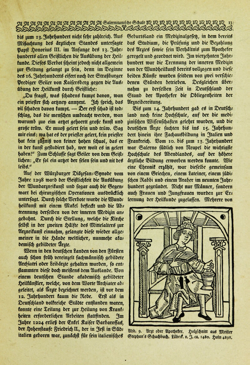 [ ©aternitanifd>e ©cfcufe! big jum i3.3a&r&unbert nicfyt fe^r jatyreicfy. 2lu£ SOcifjac&tung t>cö <5r$tlid)en ©tanbetf unterfagte «papfi #onoriu$ m. im anfange bcö 13. 3«^' bj»nbert$ allen ©eifilicfyen bie 2lutffibung ber #eil; funbe. ©iefeä SSccbot fcfyeint jebocf) nic^f allgemein juc ©eltung gelangt ju fein, benn im beginne bei 16.3«f>tf>unbert$ eifert noeb, ber ©trafjburger tyrebiger ©eiler t>on Äaifertfberg gegen bie 2lu& fibung ber ^eilfunfi bureb, ©eifilicfye: ,,©u fragil, toai fcfyabeng fumpt bat>on, »an ein prieffer ftcfy ordnet) annnrat 33) fpric^, bai »il fdjaben ba»on fumpt. — ©er erjt fcfyab ifl tob; fd)lag, bai bie menfdjen umbracht »erben, »an »arumb $uo eim arget ge&oertt grofe fünft unb grofje trö». <£r muofj gelert fein unb trfi». @ag mir em$: »a b,at ei ber prieffer gelert, fein priefler b,at fein jfignifj »on feiner b,ob,en fdmol, bai er in ber fünf! geflubiert &ab, »er »olt ei in gelert fjaben! 3um ©c&luffe fagt ©eiler »on bem ©eiflü liefen: „€r fot ein ar&et ber feien fein unb nit bei leib*. Sfof ber SGBürjburger ©ifyefan^Snnobe »om 3«l>re 1298 »arb ber ©etjtlicfyfeit bie 2lugfibung ber 3Bunbar$neifunfi unb fogar aueb, bie ©egen* »art bei cfyirurgifcfyen Operationen auöbrficflicb, unterfagt ©urct> folcfye Verbote »urbe bie SBunb* fceilfunfl mit einem SRafel beflecft unb bie 2lb* trennung berfelben Don ber inneren SOJebijin an# gebahnt ©uref) bie Stellung, »etc&e bie Äircf)e felbfl in ber j»eiten #<5lfte bei SWittelalterg jur Slrjneifunft einnahm, gelangte biefe »ieber atlge* meinet in bie #<$nbe weltlicher, nunmehr afa* bemifcb, gebilbeter $qte. ffienn in ben beutfe^en £anben t>on ben gfirfien aueb, fcfyon früh, »ereinjelt facfymannifcb, gebilbete 2lrcf*tatri ober Jeibdrjte gehalten »urben, fo ent* (lammten biefe bod) meifienä bem 2lu$lanbe. 23on einem beutfe^en ©tanbe afabemifd) gebilbeter #eilffinfller, »eld)e, öon bem SBorte 2lreb>ter ab? geleitet, äli $t$te bejetcfynet »erben, ift t>or bem 12. 3o&*&tibe« faum bie 3tebe. €r(l ali in ©eutfcfylanb »olfreicfye &tibte entflanben waren, fonnte eine Seilung ber jur Teilung t>on Äranf<■ Reiten crforberlicfyen arbeiten fiattfinben. 3«» 3ab,re 1224 erlief ber <£nfel Äaifer 95arbaroffag, ber $ob,enflaufe griebtieb, n., ber in 3eft in ©üb* italien geboren »ar, junäcfofl für fein ttalienifcfyeg ©eburtölanb ein SJcebijinalgefeg, in bem bereite bai ©tubium, bie Prüfung unb bie 95ejaf>lung bei Slrjfeö fo»ie fein SBcrftfltniö jum 2lpotb,efer geregelt unb georbnet »irb. 3u» eierje&nten 3af>r* f>unbert »ar bie Trennung ber inneren SRebijin »on ber SEBunb&eilfunfl bereits »olljogen unb biefe beiben Äfinfle »urben feitbem »on j»ei oerfefae; benen ©tdnben betrieben, ©e^gleic^en über; na&m ju berfelben 3c«t «t ©eutfc^lanb ber ©tanb ber 2lpot^efer bie Obliegenheiten ber 3lrjneibereitung. §8i$ jum 14. SafyfyvLttbett gab ei in ©eutfdj* lanb noch, feine £ocf>fcfmle, auf ber bie mebi; jinifcfjen SBiffenfc^aften gelehrt »urben, unb bie beutfcf>en dlrjte fugten bii ini 15. 3<>^un; bert hinein if>rc Sacfjau^bilbung in Italien unb granfreiefy. 93om 10. bii jum 13. 3«^t^unbert »ar ©alerno fübltd) »on Sßeapel bie »ic^tigffe ^ocfyfcfyule bei 2lbenblanbeS, auf ber Ijö&ere drjtlic^e 95ilbung erworben »erben fonnte. 2Bie eine €^ronif erjd^lt, »ar biefelbe gemeinfam »on einem ©riechen, einem Lateiner, einem jübi; fcfyen 3tabbi unb einem 2lraber im neunten 3<»ljt' b/Unbert gegrfinbet. 9?icft,t nur 9R4nner, fonbern auc^> grauen unb 3ungfrauen »urben jur €r* lernung ber ^eilfunbe jugelajfen. SÜKefjrere »on Sbb. 9. 2lr« ober Sipotttffer. $olafa)nitt au« OTcifter ©tepb,an'« ©cba<bbua>. iübeef. 0.3. ca. 1480. $afn 4.89s.
