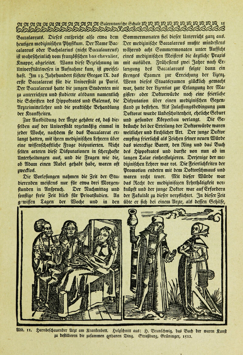 93acca(areafg. ©iefeö entfpricbf alfo etwa bem heutigen mebijinifcben $pr)t)fifum. ©er 3came 55ac? calareuä ober 25acha(ariuö (nicht SBaccalaureuö) iff wabrfdjeinlicb toom fratt&öftfdjen bas Chevalier, knappe, abgeleitet. SBann biefe SBejeicbnung im Uttwerfttdtöwefen in 2lufnabme tarn, iff jweifel* haft. 3m 13.3ahrbunbert giftete ©regor IX. baß erfle 23accalareat für bie Unwerfttdt ju ^ari& Der 55accatarcu$ ^>aftc bie jungen @tubenten mit ju unterrichten unb ffubierte aldbann namentlich bie Schriften beß 5?ippoftate$ unb ©alenug, bie 2lr$Keimirtellebre unb bie praffifebe SSehanblung ber 5?ranff>citen. 3ur Sluöbilbung ber #rjte gehörte eß, bafj biet felben auf ber Unioerfitdt regelmdfjig einmal in jeber SBocbe, naebbem fle baß 33accalareaf er* langt Ratten, mit if>ren mebijinifcben Lehrern über eine wiffenfcbaftlicbe grage bteputierten. bliebt feiten arteten biefe ©teputationen in fcberjbafte Unterhaltungen au£, unb bie fragen wie bie, ob 3lbam einen Sßabel gehabt habe, waren oft jwecflo& ©ie Söorlefungen nahmen bie 3eit ber ©tu; bierenben meiflenä nur für etwa brei Sftorgen* fiunben in 9lnfprucb. ©er Sßacbmittag unb fonfiige freie 3e»t blieb fßr <priöatfhtbien. 2ln grwiffen Jagen ber SOBocbe unb in ben ©alernitantfebe ©d)ule i ©ommermonaten fiel biefer Unterricht ganj au& ©er mebijinifcbe $8accalareu$ rnufste minbeflenö wdfjrenb acht ©ommermonaten unter Slufftcbt eineä mebijinifcben €0?ctf?crö bie drjtticbc ^rarte mit ausüben, grübefrenä jwei 3abre nach <Er; langung beß 93accalareat$ folgte bann ein firengeö €ramen jur (Erreichung ber Sijenj. Sßenn biefeö ©taat&ramen glficflicb gemacht war, hatte ber Sijentiat jur (Erlangung ber SDJa* gifler; ober ©offorwürbe noch eine feierliche ©itfputation über einen mebijinifcben ©egen* ffanb ju beffeben. Sllä 3ulaffung$bebingung jum ©oftoraf würbe Unbefcfyoltenheif, ehelicfje ©eburt unb gefunber Körperbau »erlangt, ©ie ©e* brduebe bei ber Erteilung ber ©oftorwürbe waren weltlicher unb kirchlicher Slrt. ©er junge ©öfter empfing feierlicbf? alß 3eichen feiner neuen SBfirbe baß »iereefige SBarett, ben Üting unb bat? 95ucb beß £ippo?rate$ unb burfte »on nun ab im langen Salar einberftoljieren. ©erjenige ber me; bijinifeben £ebrer war rot. ©ie geierlicbfeilen ber Promotion enbeten mit bem ©oftorfchmauö unb waren recht teuer. Sftit biefer SBfirbe war baß Siecht ber mebijinifchen ficbrtbdtigfeit »er; fnfipft unb ber junge ©oftor war auf (Erforbem ber gafultdt ju biefer oerpftiebtet. 3n biefer Seit übte er (ich bei einem 2lrjte, aiß beffen ©ebilfe, Slbb. 11. #arnbefa)auenl>er 21r« am Sranfenbett. Jpofjfdjnitt au<5: ip. 33runfd>roig, t>a<5 Q5ua> ber rnaren lunft ju befrillieren bie jufammen getanen Sing. «Strafsburg, ©rfininger, 1J12.