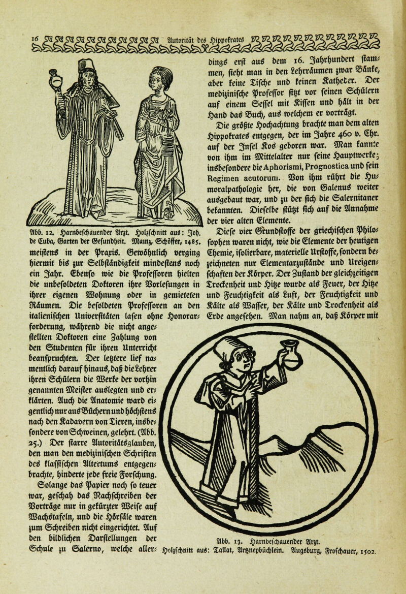 fcing* ct(I <m$ bem 16. 3a&r&unbert {iam; men, fte&t man in ben 2e&rrdumen jwar 95dnfe, aber feine Sifdje unb feinen Äat&eter. ©er mebijiniföe «profeffor föt »or feinen ©Gütern auf einem ©eflel mit Äifien unb f)dlt m 5er £anb baß 95udj, au£ weichem er »ortrdgt. Sie gröf te £oc&acfytung brachte man bem alten £ippofrate$ entgegen, ber im 3<*&« 46° »• Gfa auf ber 3nfel Äo£ geboren war. SRan fannie t>on t&m im SKittelalter nur feine £auptwcrfe; inSbefonbere bie Aphorismi, Prognostica unb fein Regimen acutorum. 23on i&m rfi&rt bie $u; moralpat^otoflie &er, bie t>on ©alenutf weiter ausgebaut war, unb ju ber ftc& bie ©alemitaner befanden, ©iefelbe fiüfct fid) auf bie 2lnnaf>me ber öier alten Elemente. 3ibf>. 12. #arnbef<f)auent>er Sirjt. £olsf#nitt au«: 3o&. ©iefe toter ©runbffoffe ber griecfjifc&en $p&ilo; t>e Sab«, ©arten Der ©efunbbeit. SKainj, ©cfcSffer, hsj. foppen waren nicfyt, wie bie (Elemente ber heutigen meijfenS in ber ^Jrartö. @etvör>n(ic^ »erging S&emie, ifolierbare, materielle Urfloffe,fonbem be; hiermit biß jur ©elbjidnbigfeit minbeflettä noefy ein 3a^r. €benfo wie bie ^Jrofejforen gelten bie unbefolbeten ©öfteren i&re SSorlefungen in i&rer eigenen SBo&mtng ober in gemieteten SMumen. ©ie befolbeten ^Jrofeflbren an ben italienifdjen Unioerfttdten (afen of)ne ftonorcr; forberung, wd&renb bie nicfyt ange; (teilten ©öfteren eine 3«l>lung von ben ©tubenten für it>ren Unterricht beanfprucfyten. ©er lefctere lief na* mentticr) barauf r)inau£,bafi bieEe&rer ir)ren ©cfyülern bie SCBerfe ber »or&in genannten SReifler auflegten unb er; Härten. 2lucf> bie Anatomie warb et; gentlid) nur ani Suchern unb b&d)ftcnß nad) ben Äabaoern oon Jieren, intfbe; fenbere &on©cf) weinen, gelehrt. (3lbb. 35.) ©er jtorre 2lutoritdt$a.lauben, ben man ben mebijinifcfyen ©Triften beß flafftfdjen 2lltertumö entgegen; brachte, Einbette jebe freie gorfefjung. ©olange baß Rapier nod) fo teuer war, gcfdjaf) baß SRacfjfcfyreiben ber Sßortrdge nur in gefürjter SBeife auf SBactyStafeln, unb bie i?5rfdle waren jum ©treiben nid)t eingerichtet 3luf ben bilblicfyen ©arflellungen ber ©dml* ut ©alerno, roeldje aller; jeiefmeten nur <Elementarju|idnbe unb Ureigen; fdjaften ber Äörper. ©er 3u|ianb ber glei^jeitigen Srocfen&eit unb £i|e würbe al$ geuer, ber #i£e unb geuetytigfeit a\ß 2uft, ber geucfytigfeif unb Stmt alß 2Bajfer, ber Ädlte unb Srocfen&eit alß «Erbe angefel>en. SSKan na&m an, baß Äörper mit 21bb. 13. jparnbefdjauenber 2irjt. £o(jfd)mtt au«: Xattat, Slrßnepbücblein. 2Iug«burg, Srofd>auer, ijoj.
