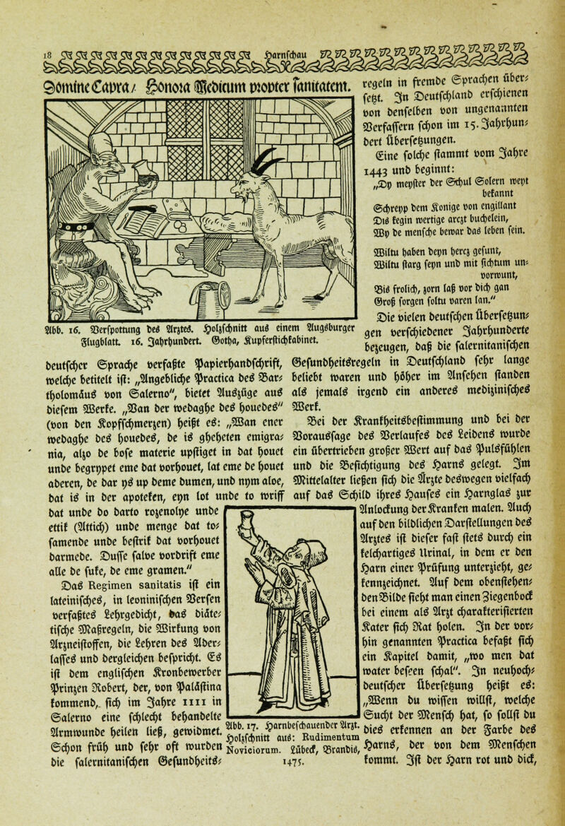 »on benfelben »on ungenannten Söerfaffern föon im is.Sa&r&un* bert fiberfefcungen. <£ine folcfye (lammt »om 3a&re 1443 unb beginnt: „!Dp mepfter Der ©cpul ©olern roept befannt @d)repp bem Äonige »on cngitlant ©1« fegin wertige arejt bucpelein, 2Bp pe menföe beroar ba$ (eben fein. «Biltu poben bepn berej gefunt, SEBiltu tfarg fepn unb mit jtebtum um »orrount, 55i« frotid>, jorn laß oor cid) gan ®rojj forgen foltu »aren (an. Sie Pielen beutfcfyen fiberfe&un* gen »ergebener Sa&rfmnberte bejeugen, baf bie falernitanifcfjen ©efunbl>eit$regeln in ©eutfcfylanb fef>r lange beliebt waren unb f>öf>er im 2lnfef>en (lanben al$ jemals irgenb ein anbetet mebijinifcfyeä 2Berf. 55ei ber Srantyeitöbeflimmung unb bei ber Söorauöfage beß Verlaufe, beß Seibenö würbe ein übertrieben groger SBert auf baß $pul$ffi()len unb bie S&eftcfrigung beß fyavnß gelegt. 3*« gfttttelalter liegen (tcf> bie SSrjte bewegen »ielfad> auf baß ©cfnlb iljreö £aufe$ ein £arngla£ jur 2lnlocfung berßranfcn malen. 2luc^ auf ben bilbltcfyen £>ar(leüungen beß 2lrjteö i(l biefer fa(l (letä bmd) ein felcVttigeä Urinal, in bem er ben £arn einer Prüfung unterliefet, ge* fennjeidmet. 2luf bem obenflel)en* benSBilbe ftef>t man einen jSiegenbocf bei einem aiß 2lrjt cfyarafterifterten Sater (td> Staf l>olen. 3« bex »<*' f>in genannten practica befaßt ftd> ein Kapitel bamit, „wo men bat »ater befeen fcfyal. 3« Mufad)' beutfcfyer Überfe^ung fceijjt eß: „2Benn bu »iflen tt>ill(i, meldte ©ucf)t ber gftenfd) f)at, fo fotlfl bu ber Sarbe beß Wb. 16. SBerfpottung be* SlrjteJ. Jj>ol}fd>nitt aus einem 2lug$burger glugblatt 16. 3abrpunbert. ©otba, £upfer|ticbfabinet. beutfcf>cr Spraye »erfaßte «papier&anbfcfyrift, meiere betitelt i(l: „Slngeblidje practica beß Sar* tbolomaufj tton ©alerno, bietet Sluöjüge au$ biefem 3Berfe. „93an ber »ebagf>e beß i>onebeß (»on ben Äopffömerjen) f>eißt eß: „SEBan ener »ebagfje beß fcouebeä, be iß gf>ef>eten emigra* nia, aljo be bofe materie up(liget in bat &ouet unbe begrnpet eme bat »or&ouet, lat eme be fjouet aberen, be bar 9$ up beme bumen, unb nnm aloe, bat iß in ber apotefen, enn lot unbe to rariff bat unbe bo barto rojenolne unbe ~ ettif (2lttirf)) unbe menge bat to* famenbe unbe bcflrif bat porftouet barmebe. Suffe fatoe »orbrift eme aUe be fufe, be eme gramen. £>aß Regimen sanitatis i(l ein fatcinifcfyeS, in leoninifcfyen Söerfen perfaßteS 2el)rgebid)t, baß bittet tifcfye Maßregeln, bie SBirfung »on 2lrjnei(lo(fen, bie £ef>ren beß 2lber; laffetf unb bergleicfyen befpricfyt. <S.ß i(l bem englifc^en Äronbewerber «JJrinjen Stöbert, ber, Pon <pald(lina fommenb,. (tef) im %a\)ve 1111 in ©alerno eine fcfylecfyt be^>anbelte Hrmmunbe feilen ließ, gewibmet. ^;.f-f•j-JJJ bie. erfennen an ©c^on m unb fe^t oft mürben ^viciorum. £überf, SBranbi«, %avn*> ^ »™ bm ^enfe^en bie falemitaniföen ©cfunbr>citö? 147s. fommt. 3fi t>er #arn tot unt) Mcf,