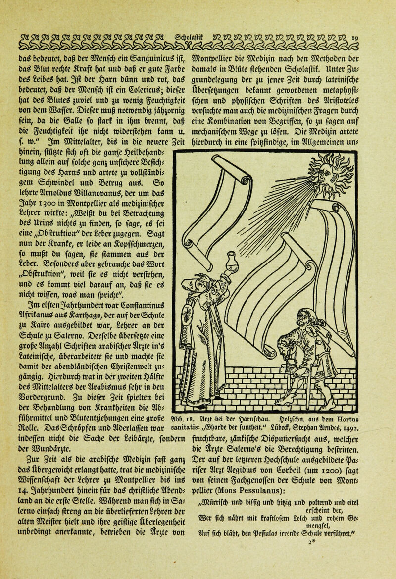 baß bebeutet, ba§ ber SJ?enfrf> ein ©anguinieug tfl, baß 2Mut rechte Kraft fyat unb baf er gute garbe beä Seibeä fyat. 3fi ber £arn bfinn unb rot, btt^ bebeufet, baß ber SDJenfd) ift ein <£o(ericu£; biefer f>at beß SMutetf juoiel unb ju wenig Seucijfigteit »on bem Sßaffer. Siefer muß notwenbig jähzornig fein, ba bie ©äße fo ffarf in if)tn brennt, bajj bie geucfytigfeit il>r nicfyt »iberfiefren fann u. f. tp. 3m Mittelalter, bi$ in bie neuere Seit hinein, flaute ftcf> oft bie ganje $eilbef>anb; lung allein auf folcfye ganj unficfyere SScftcfyü tigung beß fyavnß unb artete ju »ollftänbü gern ©cfyttinbel unb betrug au& @o lehrte 2lrnolbuö 93illano»anu$, ber um baß 3<*&r 1300 in Montpellier alß mebijinifcfyer Se&rer wirffe: „2Beißt bu bei Betrachtung beß Urim* nirfjtö ju fünben, fo fagc, eß fei eine „Obffruftion ber ßeber jugegen. ©agt nun ber Kranfe, er leibe an Äopffc^merjen, fo mußt bu fagen, ffe flammen auß ber Seber. Befonberä aber gebrauche baß 2Borf „Obffcuftion, »eil ffe eß nirfjt »erflehen, unb eß fommt Ptel barauf an, ba$ fte eß nicf>t t»iffen, waß man fpridjt. 3m elften 3<»l)rf)unbert t»ar <Sonfiantmu$ 2lfritanu$ au$ Karf&ago, ber auf ber@cfmle ju Kairo auägebilbet war, fiefjrer an ber ©d)ule ju ©a lerne Serfelbe überfe&te eine große 2lnjaf>l ©Triften arabifdjer SÜrjte in'$ Sateinifcfje, überarbeitete ffe unb machte ffe bamit ber abenblänbifcfjen <£f>rifientoelt ju* gangig. £ierburcf) trat in ber jweifen #<Jlfte beß Mittelalterg ber 2lrabi£mu$ fef>r in ben Sßorbergrunb. 3» biefer Seit fpielten bei ber Be&anblung Pon Krant()eiten bie 2lb* fß^rmittel unb SMutentjielmngen eine große Kode. SaS@cf)ropfen unb 2lberlaffen war inbeffen nic^t bie ©acfye ber Seibärjfe, fonbern ber Sßunbctrjte. Sur Seit alß bie arabifcfye Mebijin faft ganj baß Übergewicht erlangt l>atfe, traf bie mebijinifcfye 2Biffenfd)aff ber &f>rer ju Montpellier bi$ in£ 14.3<»f)rl)unbert hinein für baß cfyrifilicfye Slbenb; (anb an bie erffe ©teile. SEBd&renb man ffcf) in @a* terno einfach fhreng an bie überlieferten ße&ren ber alten Meifier (>ielt unb i^re geifiige Überlegenheit unbeblngt anerkannte, betrieben bie #rjte »on Montpellier bie Mebijin nad) ben Metfjoben ber bamaltf in Blüte ffefjenbcn ©cfjotafiif. Unter 3«' grunbelegung ber ju jener Seit burd) lateinifcfje Überfefcungcn befannt geworbenen metapf)9ff; fd)en unb p&nfffcfyen ©griffen beß 2lriffotele$ üerfucfyfe man aud) bie mebijinifcfyen fragen burefj eine Kombination »on Begriffen, fo ju fagen auf mecfyanifcfyem SBege ju löfen. Sie Mebijin artete fcierbureb, in eine fpifjfünbige, im 9lllgemeinen \xxv 2ibb. 18. Slrjt -bei ber jjarnfebau. ^oljfdjn. aui bem Hortus sanitatis: „Otjarbe ber funtbeit. £übecf, ©tepfjan 2lrnbe«, 1492. fruchtbare, jdnfifdje 3)igpufierfucf)t auß, welcher bie ^Irjfe ©alewo'ä bie S5ered)tigung befiritten. Ser auf ber (e|teren ^ocf)fcf)u(e au^gebilbete ^Ja; rifer Slrjf Slegibiu^ »on Sorbeil (um 1200) fagt Pon feinen S<*cf)genoffen ber ©cfjule pon 9ftonk pellier (Mons Pessulanus): „SWürrifcb unb biffig unb bißig unb polternb unb eitel erfdjeint ber, SBer f!o> nä&rt mit fraftlofem £o!ct> unb rob,em ®c mengfei, Stuf fia) blät)t, ben «peffukö imnbe ©cbule »erführet.