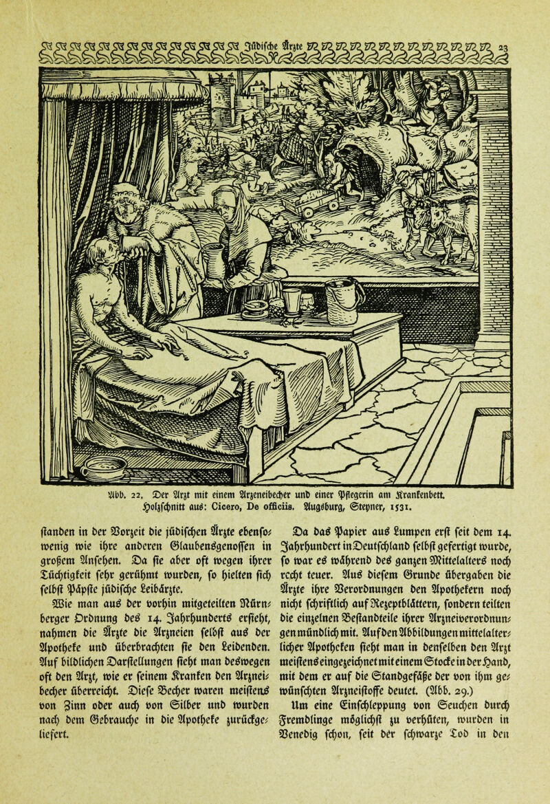 i 3flMfd>c flrjte »l>l>. 22. ©er 2<rjt mit einem SJrjeneibedjet unb einer «Pflegerin am Äranfenbett ipoläfcbnitt aue*: Cicero, De offieüs. Siuaäbura, ©tepner, 1J31. ftanben in ber SSorjeit t>ie jfibifcfyen Srjte ebenfo; wenig wie it>cc anbeten ©laubenggenoffen in großem 2lnfer)en. ©a fte aber oft wegen i&rer Süchtig feit fe^r gerühmt würben, fo Reifen ft'cb, felbfl «pdpfic jfibifcfye ßeibdrjte. 2Bie man auö ber worein mitgeteilten 3?firn* berget Drbnung be$ 14. Safjr&unberttf erffer)t, nahmen bie $r$te bie Slrjneien felbff auS ber Slpot&efe unb überbrachten fte ben £eibenben. 3(uf bilblicf)en ©arffellungen ftef>t man belegen oft ben 2lr$t, wie er feinem Äranfen ben 2Jr$nei; bect)er überreicht ©iefe SBecfyer waren meiffenj »on 3inn ober auef) »on ©Über unb würben naef> bem @5ebraucfyc in bie 9tpotr)efe jurücfgc; liefert. ©a baß Rapier au$ Skmtpen erf! feit bem 14, 3afjrf>unbert in©eutfcfylanb felbff gefertigt würbe, fo war eö w<5f)renb be$ ganjen SftittelalterS noer) tcd)t teuer. 2Ju$ biefem ©runbe übergaben bie #rjte i&re Söerorbnungen ben Slpot&efern nodb, nict)t fcl)riftlid) auf3iejeptbl«5ttern, fonbern teilten bie einjelnen 58efianbteile i&rer Slrjneioerorbnun* gen mfinblid) mit. Stuf ben Slbbilbungen mittclalter* licr)er Sipof&efen ftef)t man in benfelben ben Slrjt meiften$einge$eicr)netmit einem ©toefe in ber £anb, mit bem er auf bie ©tanbgefSfie ber »on i&m ge; wfinfcfyten Slrjneiftoffe beutet (2Jbb. 29.) Um eine €infcr)(eppung »on ©eueren buref) gremblinge möglich ju »err)üten, würben in 23enebig fcfjon, feit ber ftywarje tob in ben