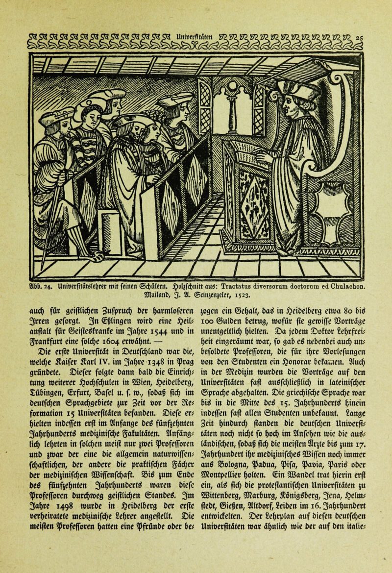 Slbb.24. Uniuerfttfitelebrer mit feinen <5d)ülern. j£)o(}fd>nitt aui: Tractatus diversorum doctoram ed Chulachon. SOtoilanb, 3. % ©cinjenjeler, 1523. auef; für geifltic^en 3ufpruct> 5er (jarmtoferen 3rren geforgt. 3n (Ehingen wirb eine QeiU anflalt für ©eiffetffranfe im 3a^re 1544 unb in Sranffurt eine folcf)e 1604 erwdf>nf. — ©ie erfie Uniöerftfdt in ©eutfdjlanb war bie, weiche ftaifer 5tarl IV. im 3afjre 1348 in $prag grfinbefe. ©iefer folgte bann balb bie <£inrid> tung weiterer #ocf)fcf)ulen in SBien, #eibelberg, tübingen, (Erfurt, 2kfel u. f. ro., fobajj ftcf) im beutfcfyen Sprachgebiete jur 3e<* »or ber EÄe* formation 15 Unwerfitdten befanben. ©iefe er* gelten inbeffert erfl im SJnfange bei fünf$et)nten 3at)rf)unbert$ mebijinifc^e §atultdten. 2lnfdng* lief) lehrten in folgen meifi nur jwei ^)rofefforen unb jwar ber eine bie allgemein nafurwiffen* fct)aftlicf)en, ber anbere bie praftifcfjen gdcfyer ber mebijinifc^cn 2Biffenfd?aft. f&iß jum €nbe bei fßnfte^nten 3a&rt)unbert6 waren biefe ^Jrofefforen burcfyweg geifllict)en ©fanbetf. %m 3af>re 1498 würbe in #eibelberg ber erfie »erheiratete mebijinifcfye Sefjrer angefleüt. ©ie meifien ^Jrofefforen Ratten eine SPfrfinbe ober \>u jogen ein ©efratt, baß in £etbelberg etwa 80 bitf 100 ©ulben betrug, wofür fie gewtffe Söortrdge unentgeltlich gelten. ©a jebem ©oftor £er>rfrci^ f>eit eingerdumt war, fo gab eß nebenbei aud) \xw befolbete ^rofefforen, bie für if>re 23orlefungen eon ben ©tubenfen ein Honorar betamen. 2lud) in ber SRebijin würben bie SSortrdge auf ben Unwerfttdten fafi auäfcfyliefjlkf) in lafeinifcf)er ©pracfye abgehalten, ©ie griecf;ifcf)e ©pracfje war bi$ in bie SWiffe bei 15. 3<#f>unberfS hinein inbeffen fafi alten ©tubenfen unbetannt. Sänge Seit t)inburct) flanben bie beuffd)en Unioerfü tdten noct) nicf)t fo t)ocf) im Slnfeljen wie bie a\x& ldnbifct)en, fobaf} ftcf) bie meiflen #r$te biä jum 17. 3af;rf)unbert it)r mebi$inifct)e$ SBiffen noefy immer auä Bologna, ^3abua, ^ifa, 5|5aöia, ^ariä ober SJJontpeUier Rotten. €in 3Banbel trat hierin erff ein, atö ftcf) bie profeftantifcfyen Unwerfttdten ju SBiftenberg, Harburg, Äönigäberg, 3^na, £e(m* ftebt, ©iefen, Slltborf, £eiben im 16.3a&rt)unbert entwicfelten. ©er £e(jrplan auf biefen beutfcfyen Unwerfttdten war dt)nlicf> wie ber auf ben italie*