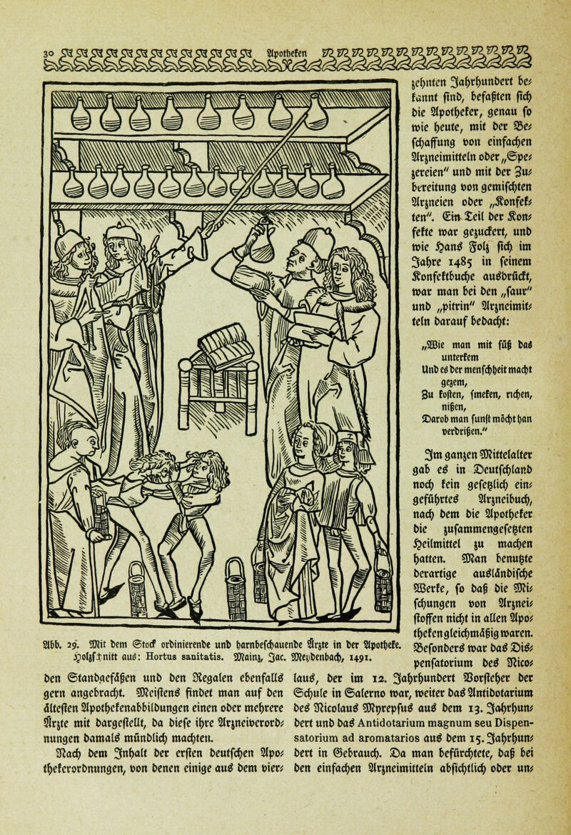 Slpotbefen 29. 9Ki' bem ©tocf orbinierenbe unb bombefcbauenbe #rjte in ber Slpottjcfe. jpoljftnitt auö: Hortus sanitatis. SEftainj, 3ac. 9Hei,)benbaa), 1491. ben ©tanbgefäfen unb ben Siegalen ebenfalls gern angebracht 50fci(lenö ftn&et man auf ben älteflen 2Jpotf>efenabbilbungen einen ober mehrere $rjte mit bargeflellt, ba biefe tyre 2trjnci»crort># nungen bamate mönblicb, machten. Sfcacf) bem 3nf>a(f ber erfien beutfcfyen 2lpo; tyeferorbnungen, »on benen einige a\x$ bem »ier* jefmten Safjrfmnbcrt be* fannt ftnb, befaften ficf; bie 2lpotf>efer, genau fo wie f>eute, mit ber 33e* fcfjajfung »on einfachen Slrmeimitteln ober„©pe* jereien unb mit ber 3u* bereitung t>on gemifd)ten 2lrweien ober „ÄonfetV ten. €ttv£eilber£on* fefte war gejucfert, unb wie fyan$ Solj ftcb, im 3af>re 1485 in feinem Sonfeftbucfyc augbrücft, war man bei ben „faur unb „pitrin 2lr$neimifc teln barauf icbad)U „2Bie man mit füg X>ai untcrfem Unb e« ber menfcbbeit macbt aejem, 3u fofien, fmefen, rieben, nifjen, iDarob man fünft mScbt b. an »erbrijen. 3m ganzen Sftittelalter gab e$ in £>eutfcf)lanb nod> fein gefe&lid) ein* geffi&rtetf 2lrjneibuc&, nach, bem bie Slpot&efer bie jufammengefegten Heilmittel ju machen Ratten. SKan benu&te berartige au&änbifcfye SBerfe, fo bafj bie $flv fdjungen »on Slrmei* ffoffen nicr)f in allen 2lpoü th/etengleicf)mä'|jig waren. SBefonberö mar bai ©i& penfatorium bei Sßico* lautf, ber im 12. Safyr&unbert 95or(lef>er ber ©cfyute in ©alerno war, weiter ba$ 2lntibotarium be$ SKicolaug SSttnrepfuä aüß bem 13. 3at>rf>un* bert unb baß Antidotarium magnum seu Dispen- satorium ad aromatarios au£ bem i5.3ab,rfmtt* bert in ©ebrauef). Sa man befürchtete, baj} bei ben einfachen 2lrjneimitteln abficfytlicr; ober um