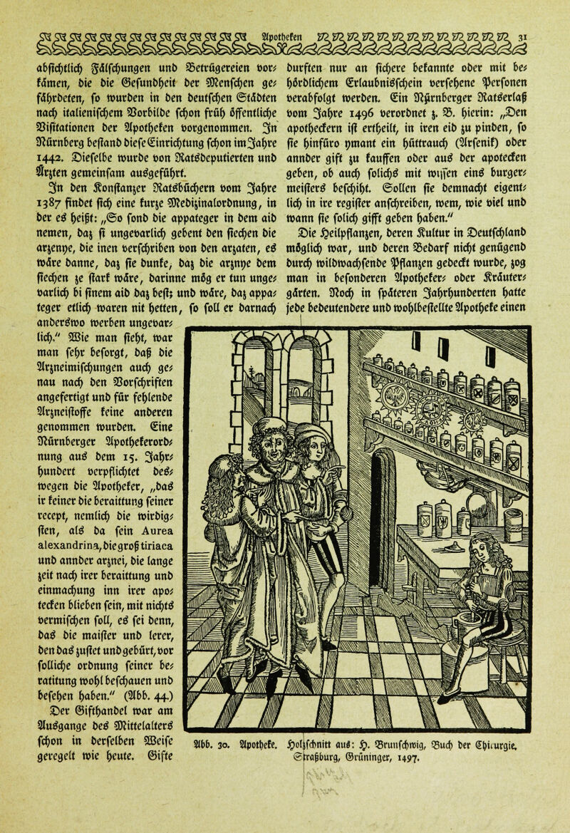 abftcfytlicf) gtflfcfmngen unb aSetrügereten t>or* famen, bie bie ©efunbljeit bet ?9cenfcf;en ge* faf>rbeten, fo würben in ben beutfcfyen ©tobten nad) italienifcfyem SBorbitbe fc^ott fröf) öffentliche SSifttationen bet 2lpotf>efen »orgenommen. 3n Nürnberg beftanb biefe Einrichtung fcfyon im3a^re 1443. ©iefelbe würbe »on Statöbeputierten unb #rjten gemeinfam ausgeführt. 3n ben S?onffanjer Statäbficfyern ttom 3a^re 1387 fmbet ftdj eine für je SOcebijinalorbmtng, in ber eß f>eifjt: „@o fonb bie appateger in bem aib nemen, baj ft ungeearlicf; gebent ben flecken bie arjenpe, bie inen »erfcfyriben »on ben arjaten, eß »Are banne, baj fte bunte, baj bie arjnpe bem flecken je ffarf wäre, barinne mög er tun unge* ttarlicf; bi ftnem aib baj befi; unb Wäre, baj appa* teger etlicf; waren nit fetten, fo foll er barnaef; anbergwo werben ungeoar* lief;, 2Bie man ftef)f, war man fe&r beforgt, bafj bie 2lrjneimifcf)ungen auef; ge* nau naef; ben 93orfcf;riften angefertigt unb ffir fef;lenbe 2Jrjneiffoffe feine anberen genommen würben. Eine Nürnberger Sipotljeferorb* nung auß bem 15. 3«^ f;unbert eerpflicfjtet beßf wegen bie 2lpotf;efer, „baß ir feiner bie beraittung feiner reeept, nemlicf; bie wirbig* fien, alß ba fein Aurea alexandrina,biegrofjtiriaca unb annber arjnei, bie lange jeit naef; irer beraittung unb einmacf;ung inn irer apo* teefen blieben fein, mit nidjt$ »ermifcfjen foü, eß fei benn, baß bie maifier unb lerer, ben baß juflet unbgebört, t>or foUidjc orbnung feiner be* ratitung wof)l befd)auen unb befef>en fjaben. (21bb. 44.) ©er ©iftf>anbel war am 2lu$gange beß SDttttelalterS fcf/on in berfelben Sßeife geregelt wie freute, ©ifte burften nur an fiebere befannte ober mit be* Ijörblicfyem Qcrlaubni£fcf;ein »erfefoene ^erfonen »erabfolgt werben, Sin Nürnberger Siat&rlafj Pom 3«^e 1496 »erorbnet j. 93. hierin: „Sen apotf>ecfew ifl erff/eilt, in iren eib ju pinben, fo fte fjinfüro pmant ein f;fittraucf; (2lrfenif) ober annber gift ju fauffen ober auß bet apoteefen geben, ob auef; folicf;^ mit wtjien einä burger; meiffertf befcf;ifjt. ©ollen fte bemnacfyt eigenf* lief; in ire regiffer antreiben, wem, wie öiel unb wann fte folief; gifft geben Ijaben. Sie #eilpflanjen, beren Äultur in ©eutfcf;lanb möglief; war, unb beren SBebarf nidjt genßgenb buref; wilbwacf;fenbe ^Jffanjen gebeeft würbe, jog man in befonberen 2lpot&efer* ober Äräuter* gärten. Nocf; in fpäteren 3<#lmnberfen f>affe jebe bebeutenbere unb wo&lbefiellte 2lpot&efe einen 2(bb. 30. Slpotfeefe. jpoljfcbnitt au«: £. Q5runfcf>roig, 93ud> i>er (Ebimrgte. «Strasburg, ©vüninger, 1497.