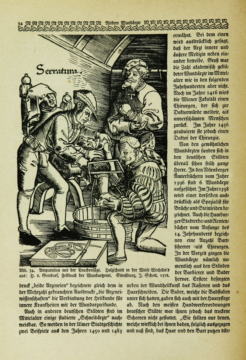 fiebere SEunMnte 2Ibb. 34. Slmputation mit ber finocbenfage. jpoljfdbnitt in ber 2Bcife SBecbtlin'a ouä: Jg>. ». ©cräborf, gelbbucb ber aBunbarßenei. ©trafbürg, 3. ©cbott, 1528. brucf „beibe 2lr$eneien bejeicfmete gleich bem in t>et SiJiefjrja&l gebrauchten 2lu£brucf e „bie Slrjenei; »ijTenfcfyaften bie Söerbinbung ber $eilfunbe fßc innere Äranff>eiten mit ber SBunbarjneifunbe. SJucfy in anberen beutfcfyen ®tübtm (Inb im SRittelalter einige ftabierte „©cfmeibdrjte naefy* »ei^bar. @o »erben in ber Ulmer @tabtgefd)id>te jwet Sßeifpiele au< ben 3ar)ren 1450 unb 1483 erwähnt 25ei bem etnen wirb auäbrücflid) gefagt, ba|j ber 2lrjt innere unb duf ere gJIebijin neben ein; anber betreibe, ©roß war bie 3af)l afabemifcfy gebil* beterSCBunbdrjte im Mittel; alter roie in ben folgenben 3ar>rljunberten aber ntcf>t. SJJocr; im %a\)te 1416 wieg bie SBiener gaf ultdt einen <£r>irurgen, ber ftcfy jur ©oftorwfirbe melbete, altf unöerfcfydmten SSKenfcfjen jurücf. 3m 3ar)re 1456 grabuierte (ie jeboer) einen Softor ber @f)irurgte. 33on ben gewöhnlichen SSBunbdrjten fanben ftcfy in ben beutfcfyen ©tdbten überall fd;on frür) ganje #eere. 3n bcnücürnbergcr dlmterbücfyew t>om 3a^e 1396 ftnb 6 SOBunbdrjte aufgeführt. 3nt3<»F«398 wirb einer berfelbcn au& brfieflier; alö ©pejialifi für SSrficfye unb ©teinleiben be* jeicr)net. 2lud)bie£ambur; ger@tabterbe;unb Renten* bücr)er »om anfange beß 14.3«f>rf)unbert$ bejeid)* nen eine 2ln$af)l 55arfc fcr)eerer alä €t>irurgen. 3n ber Söorjeit gingen bie Sffiunbdrjte ndmlicr) na; mentlicf) auö ben ©tdnben ber SSarbiercr unb SSaber r)ert>or. €rf?ere beforgten neben ber 3Bunbr)eilfun(I baß Siafieren unb baß #aarfd)nciben. ©ie SSaber, welche bie 95ab(luben unter ftcf) Ratten, gaben ftcf) auef; mit ber Haarpflege ab. Scacf) ben meinen #anbwerterorbnungen beutfcfyer &tibte war ir)nen jeboef; baß troefene ©beeren nicfyt gemattet. ,,©ie foflten nur benen, welche wirtlich bei u)nen baben, folglich auägejogen unb nafj fmb, baß #aar unb ben SBart pugen bfir*