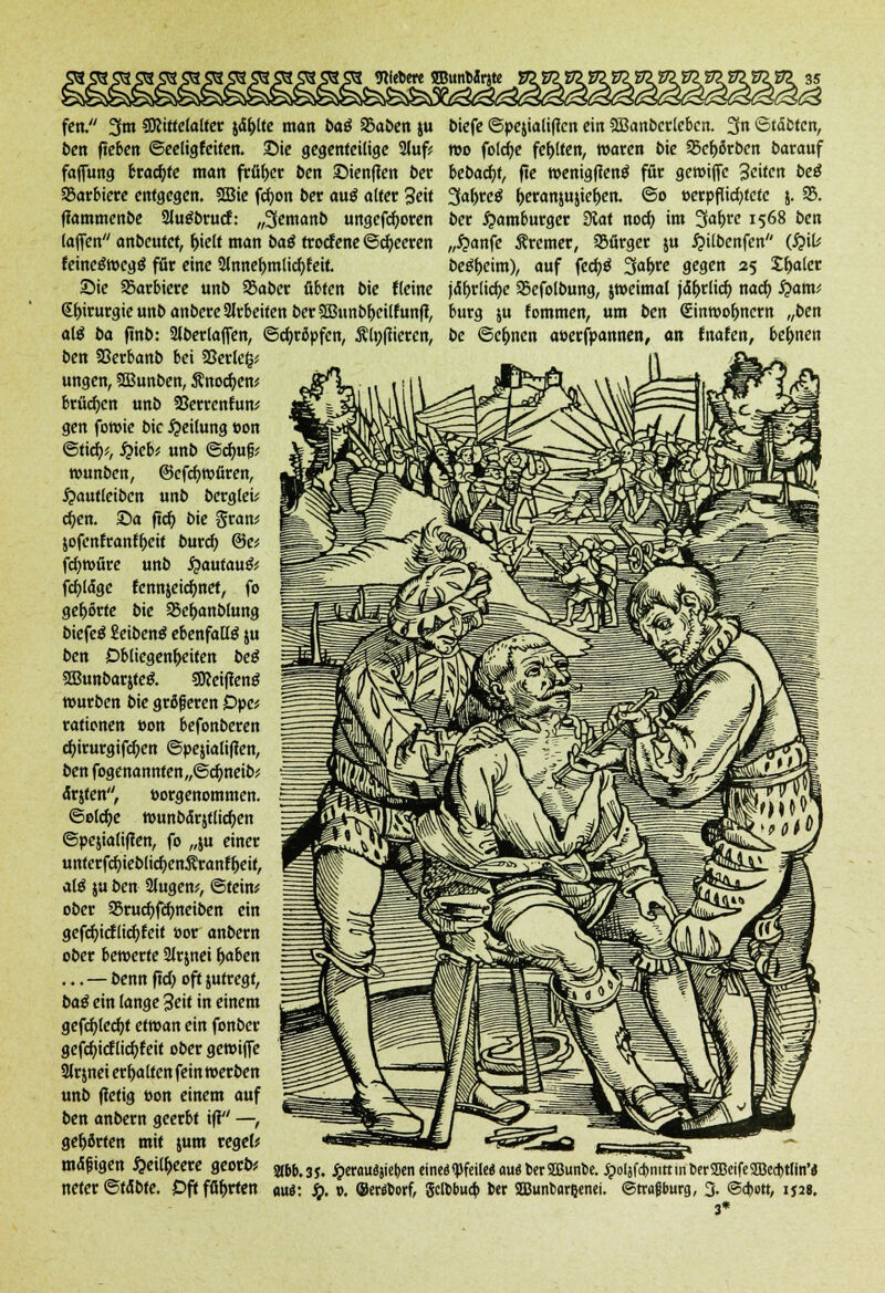 fen. 3m ^Mittelalter johlte man ba$ f&aben ju biefe ©pejialificn ein SJBanbcrlcbcn. 3« «Stätten, ben fteben ©eeligfeiten. 2>ie gegenteilige 2(uf* wo foldje festen, waren bie 33ef>örben barauf faffung braute man früher ben ©ienfien ber bebadjt, fte »enigffenä für gewiffe Reiten beß SSarbiere entgegen. 2Bie fcfyon t>er au$ alter Seit Safyvcß ^eranjujte^en. ©o »erpflicfytcte j. 35. ffammenbe Sluöbrucf: „3emanb ungefähren ber Hamburger SJat noch, im 3af>re 1568 ben (äffen anbeutet, f>ielt man baö troefene ©beeren „£anfc Bremer, Bürger ju £ilbenfen (S}iU feine£wcg$ för eine Slnne&mlicfyteit beweint), auf fed)$ ^afyve gegen 25 £f>aler Die barbiere unb 25aber übten bie Heine jaf)rlid)e SScfolbung, jweimal jä&rlicb, nacb, £am; <£f)irurgie unb anbere arbeiten ber2Bunbli>eilfunff, bürg ju fommen, um ben (Sinwofmcrn „ben alß ba ftnb: Slbertaffen, ©cfyrßpfen, Ätyfiieren, be ©Climen aöerfpannen, an fnafen, be&nen ben SSerbanb bei SSerleg* ungen, 2Bunben, Änocfyen* brücken unb 33errcnfun^ gen fowie bic Leitung »on ©tich,*, #icb; unb ©djufj; wunben, ©efcfjwfiren, #aut(eibcn unb bergleü d;en. £>a ftd) bie §ran; jofcnfrant&eit burefy @e* fd)würe unb $autau& fcfytäge fennjeidmet, fo gehörte bie 95e&anblung biefeä EeibenS ebenfalls ju ben Obliegenheiten beß 2Bunbarjte& SSReiffenö würben bie größeren Dpc* rationen »on befonberen cfyirurgifcfyen ©pejialiffen, ben fogenannten„@dmeib* ärjten, »orgenommen. ©eldje wunbaqtlicfyen ©pejialiffen, fo „ju einer unterfcfyieblicfyenifranf&eit, afö ju ben 2lugew, ©tein* ober 95rucf)fä)neiben ein gefcfyictlicfyteit »or anbern ober bewerte 3trjnei &aben ...—benn ftd> oft jutregt, baß ein lange 3eit in einem gefcfyledjt etwan ein fonber gefdjicflicfyfeit ober gewiffe 2lrmei erfjalten fein »erben unb ffetig oon einem auf ben anbern geerbt ifi —, gehörten mit jum reget? mäßigen £ei(&eere georb? a&fc3J. jpcrauö»iet>en eineöqjfeilcö audberSDBuntie. J9olafcr>nlKin&erSEBeife<IBecI>ttin,« neter ©f<Sbte. £>ftfßf>rten mi: S). v. ©errtorf, Sclbbuo» ber SBunbarijenei. ©tragburg, 3- @a)ott, 1*2«. 3*
