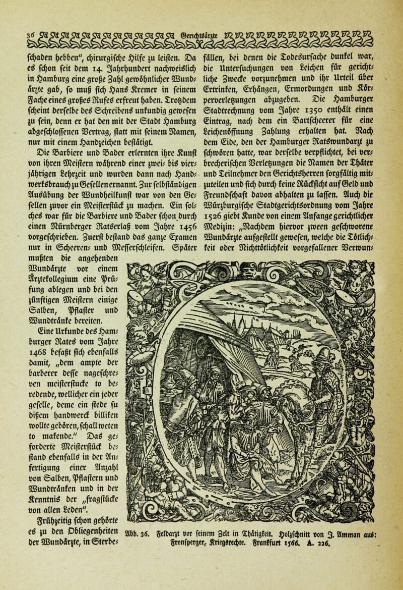 fd)aben tjebben, ct)irurgifcf)e #ilfe ju teiflcn. Sa eß fcf)on feit bem 14. 3al>rt)unbert nacfymeiölid) in Hamburg eine große 3at)l get»öt)nlicf)cr 3Bunb* drjfe gab, fo muß jtd) #anä Bremer in feinem gacfye eineö großem Siufetf erfreut t)aben. £ro(sbem fc^einf berfelbe be£ ©cfyreibentf unfunbig getoefen $u fein, benn er t)af ben mit ber ©tabt Hamburg abgesoffenen SSertrag, ftatt mit feinem tarnen, nur mit einem #anb$eict)en befidfigt Sie Sarbiere unb SSaber erlernten if>re Äunfl »on it)ren QJJeiflern todt)renb einer $t»eü bi$ »icr* jdtjrigen Se&rjcit unb würben bann naef) £anb; tt>erföbrau^5u©efellen ernannt 3ur fclbfidnbigen 2lu£fibung ber 2Bunbt)eilfunfl mar »on ben &ei feüen jueor ein SSKeifferfifitf ju machen. €in fofc d)etf mar für bie SBarbiere unb 25aber ftf)onburd) einen SRürnberger 3tatöerlaß »om Sahire 1456 »orgefdjrieben. 3uetft befianb baß ganje Sramen nur in @ci)eeren; unb Wejferfcfyleifen. ©pdter mußten bie ange&enben 2Bunbdr&te »or einem SSrjtefollegium eine tytfa fung ablegen unb bei ben jflnftigen Sßeiffcrn einige ©alben, Raffer unb SBunbtrdnfe bereifen. Sine Urfunbe beö fyamt burger SRateß 00m 3af>re 1468 befaßt ftcf) ebenfalls bamit, „bem ampte ber barberer beffe nagefcfyre* »en raeifferffude to be* rebenbe, tt>ellid)cr ein jeber gefctle, beme ein flebe fu bifjem t)anb»erct biüifen wollte geboren, fdjall weten to mafenbe. Saö ge* forberte ?SKei|terfifict be; (ianb ebenfalls in ber 2ln; fertigung einer Slnjafjl »on ©alben, paffem unb ffiunbtrdnfen unb in ber Äenntnte ber „fragfiücfe »on allen 2eben. grfitjjeitig fct)on gehörte eä ju ben Obliegenheiten fdllen, bei benen bie £obctfurfad)e buntel war, bie Unterfutfmngen »on Seidjen für geriet)^ lid)e 3»ede »orjunefcmen unb if>r Urteil ßber Srtrinfen, <Er&dngen, €rmorbungen unb Äör* per»erle£ungcn abjugeben. Sie Hamburger ©tabtrec^nung »om Sät)« J35o enthält einen Eintrag, nacf> bem ein 23artfct)eerer für eine £eid)enöffnung 3«f)ln« erhalten t)at IRact) bem €ibe, ben ber Hamburger Slatöwunbarjt ju föwßren t)atte, mar berfelbe »erpflicfytef, bei »er; bred)erifct)en Verlegungen bie tarnen ber Sedier unb Seilne&mer ben @erid)t$f)erren forgfdltig mit; juteilen unb ftcf; buret) feine Dtficf ftd)t auf ©elb unb greunbfct)aft baoon abgalten ju laffen. Slud) bie SBürjburgifcfye ©tabfgerid)f£orbnung »om %a\)te 1526 giebt Äunbe »on einem 2lnfangeserid)tlid)er SRebijin: „Sftad)bem t)ier»or jween gefd)worene SBunbdrjte aufgeffellf geroefen, welche bie £öflicf> feit ober 3fcicf)ttötlitf)feit »orgefaüener SSerwun* Slbb. 3«. gefoarjt m feinem Seit in SbJtigfeit. £oljf<bnitt »on 3.3lmmon M: