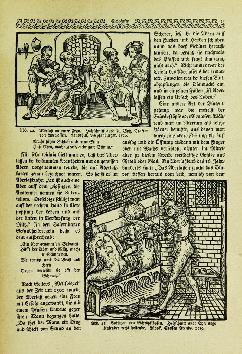 ©cbrSpfen Y711 2(bb. 42. Sibcrlag an einer grau, jpoljfcbnitt auö: 2J. @pß, &raftat »on Slberfoffen. Eanbe^ut, 2Bep§enburger, 1520. SDtocbt füfen ©(fclaft unb reine ©inn Jjilft £>brn, macht Äraft, gtebt gute ©timm. gfir fc^r wichtig (>ie(t man etf, t)af baö 3(ber* (äffen bei befiimmten Äranff>eiten nur an gewiffen CKbern »orgenommen würbe, bie auf 2lberlafj* farten genau bejeidmet waren. ©0 fjeijjt eß im 2(ber(a|?bud)e: „<£$ i|t aud) eine Stier auff Sern jeigftnger, bie Slnatomici nennen fte Saiva- tellam. ©iefelbige fdjlogt man auff Der rechten #anb in 50er; fiopfung ber £ebern unb auf ber Unten in Söerftopfung Der SDWfc. 3n ben ©alernitaner ©efunbf)eit$rcge(n f>ei|jt eß bem entfprecfyenb: „Sin Slber genannt bie ©afoatett £ilfft ber £eber unb SUJilß, maebt V ©timm bell, @ie reinigt umb bie 93ru|t unb £erl} <Da»on oertreibt (ie oft ben ©efemerj. SRacf) ©etlertf „2Be(tfpiegel au$ ber Seit um 1500 würbe ber Slberlafj gegen eine grau mit Erfolg angewanbt, bie mit einem Waffen Untreue gegen i&ren SSRann begangen fyitte: „£>a tfyet ber SKann ein ©ing unb fd)icft »on ©funb an ben ©djerer, ließ if)r bie Slbern auff ben guefen unb #enben fcfylafycn unnb baß boef? ©ebutet herauf; (auffen, ba »ergafj fie nacfymalg beß Pfaffen unb fragt tf>m ganfc nid)t nad>. 9?id)t immer war ber <£rfo(g be$2lber(affenö ber erwar* tete. 3uwei(en trat bei biefen 2Muf* abjapfungen bie £>fjnmad)t ein, unb in einzelnen gdllen „ift 2(bcrü (äffen ein Urfad) beß lobeß. <£ine anbere 2lrt ber SMutent; jie&ung war bie mittelff ber @d)ro>ffö>feober$8entofen. 2Ba> renb man im Altertum alß fotdjc #öwer benufcte, au$ benen man burd) eine obere Öffnung bie Suff auöfog unb bie Öffnung atebann mit bem ginger ober mit 5Bacr)3 »erfd)lo|j, bienten im Sttittefc alter ju biefem Swede weitljalftge ©efäjje au$ ffietaü ober @(a& €in Slberlajjbud? beß 16.3af)r* fcunbertf fagt: ,£>aß 2(ber(affen jeudjt baß 23(ut »on tieffen b/rautf »om Seib, nemlid) »on bem 2»bb. 43. auffegen »on ©ct>röpffopfcn. £ol}f<bnitt aus: Q^n npge Äalenber reebt boHenbe. 2übe<f, ©teffen 2lrenba, 1J19,