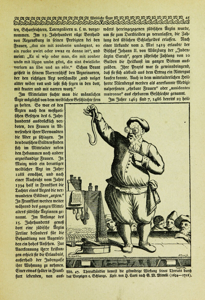 Jung beä üblichen ©cblafgelbeö erlafTen. Sfcacb einer Urfunbe »om 2. SJKai 14*9 ertaubte Der SBifc^of Sodann II, »on ffiürjburg ber „3uben; dr&tin ©oral), gegen jd&rlidje 3«&tot»g »°n IO ©ulben bie £eilfunft im ganjen »i&um au& jufiben. 3&re qßrarte war fo gewinnbringend b<$ ftc ftcb aliMb auß Dem Ertrag ein Rittergut faufen fonnte. Slucf; in bem mittelalterlichen £eil; f>eere ScfirnbergS werben alä anerfannte SRebiji* nalperfenen „ehrbare grauen ober „assidentes matronae au$ ehrbarem ©efcfyledjte genannt. 3m 3ab> 1463 fmb 7, i486 bereite 23 fceil* ten, ©djarfridjtern, Sotengrdbern u. f. w. borge? wdrtä b>reinge$ogenen jfibifdjen #rttin würbe, nommen. 3m 13. 3af)rf>unbert rügt 35ertl)o(b um ftc jum ©ortbleiben $u »eranlajfen, bie %aty »on Siegenäburg in feinen ^rebigten bei ben grauen, „daz sie mit zouberie umbegant, so sin rucke swirt oder swaz ez denne ist, unb meint: „Ez si wip oder man, die mit zouber unde mit lüppe umbe gent, die sint Swicliche verlorn an Übe und an sele. ©cfyon 23rant geißelt in feinem 9carrenfd)iff ben 2lr$neinarren, ber ben richtigen Slrjt »erfd)mdl)t „unb »olget altter wiber rott unb lojjt ftcb, fegen in ben bott, mit fracter unb mit narren würg. 3m Sftittelalter fud)te man bie mdnnlicfyen Örtte möglicb|t »on bem weiblichen ©efdjledjte fern ju galten. ©0 war e$ ben tSrjtcn naefy ben wefigotü fc^en ©efe&en beS 6. 3ah> i)unbert$ auäbrßcflicf) »er; boten, ben grauen in 2lb; wefen&eit i&rer23erwanbten bie SJber ju fdjlagen. 3 ben beutfdjen ©tdbten fünben jtd) im SOlittelalter neben ben Hebammen nod) anbere arjneifunbige grauen. 3« SRainj wirb ein berartiger weiblicher Slrjt im 3a^re 1288 erwähnt, unb nad) einer Sßacftricfjt »om 3«&re 1394 t>alf in granffurt bie Softer eineS 2lr$te£ bie »er; wunbeten ©ölbner „arjten. 3n granf fiirt werben weiter wd&renb beö ganjenSSftittel; altera jübtfcbe SSrjtinnen ge; nannt. 3m anfange be$ 15. 3<*&r&unbert£ genof? bort eine jfibifd)e irttin Serline befonberä für bie 23eb>nblung »on 2lugen(ei; beneinb>l>e$2lnfel)en. 3»r 2lnerfennung itjrer Eeiftun; gen erhielt fte bie (Erlaubnis außerhalb ber 3«bcngajTe il>re SBo&nung ju nehmen. Siner etwaß fpdter in granf: fitrt lebenben, »on 21bb. 47. £bertatbänt>ler beroetfl bie gifmnbrige 2Birtung fein« fctwiaf« bura) au& UA 93orjeigen e. ©erlange. Äpir. »on £. Surrt naa) ©. 2». SWitteOi (1634-171«).