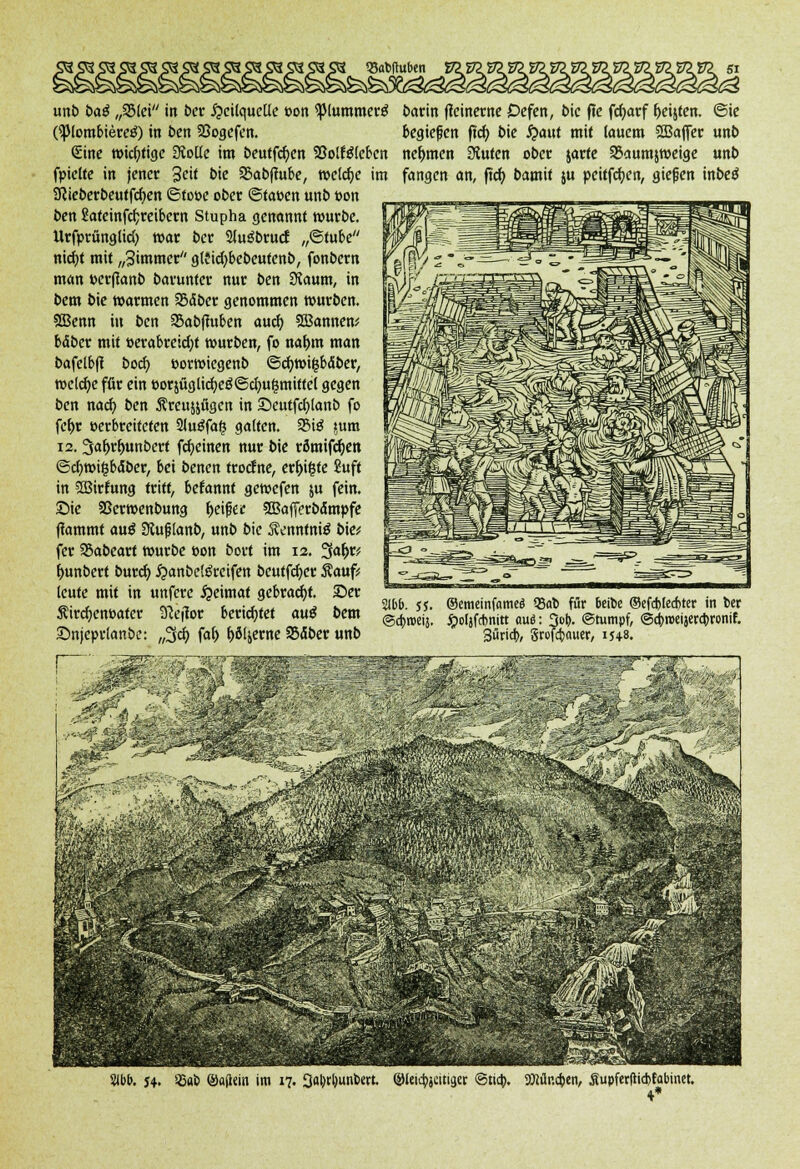 93abftuben E722 unb baä „3Mei in ber Heilquelle t>on <piummer£ (spiombierctf) in ben 33ogefen. Sine wichtige Stolle im beutfdjen 93otf$tcben fpielte in jener 3cit bie SBabftube, welche im SRieberbeutfcfyen ©toöe ober Statten unb t>on ben £atcinfcr;reit>ctn Stupha genannt würbe. UrfprünglicO war ber 2luöbrucf „©tube nid)t mit „Simmer glficfybebeutenb, fonbern mein perfianb barunter nur ben Stoum, in bem bie warmen 25<$ber genommen würben. SBenn in ben 25abfmben auch, 2ßannen; bäber mit verabreicht würben, fo naljm man bafetbfi boefi. »orwiegenb ©cfywilbäber, welche für ein öorjüglirfjeö©Zugmittel gegen ben naefi. ben Äreujjfigen in Seutfcbjanb fo fet>r »erbreiteten 3luöfa§ galten. 3M3 jum 12. 3af>rf>unbert fcfyeinen nur bie römifcf)ett @cl)wt§baber, bei benen troefne, er^igte Suft in SBirtung tritt, begannt gewefen $u fein. £>te Sßerwenbung fjeifjec 3Bafferbdmpfe (lammt au$ Slujjlanb, unb bie ÄenntniS bie; fer 95abeart würbe »on bort im 12. 3a^r; f>unbert burd) £anbe!öreifen beutfcfyer $auf; leute mit in unfere Heimat gebracht. 25er Äircf)ent)ater 9Jeffor berichtet au$ bem Snjeprtanbe: ,,3d) faf) f>öljerne 95<5ber unb barin fteinerne Defen, bie f?e fcfyarf ^eijten. ©ie begießen fiel) bie fyüüt mit lauem StBaffer unb nehmen Stufen ober jarte SBaumjweige unb fangen an, ftd) bamit ju pciffcfyen, gießen inbeö 2lbb. $5. ©emeinfome« 23ab für beibe ®efd)lecf>ter in ber ©4>n>eij. ipoljfcbnitt aui: 3ot>. ©tumpf, ©c&roeijercbronif. 3ürid>, Srofctxwer, 15+8. 2lbb. j*. »-Sab ®a(l«in im 17. 3al)tl)unbert. ©leic^jeitigcr ©tia). Mr.cben, Supfer|Kd>fabmet.