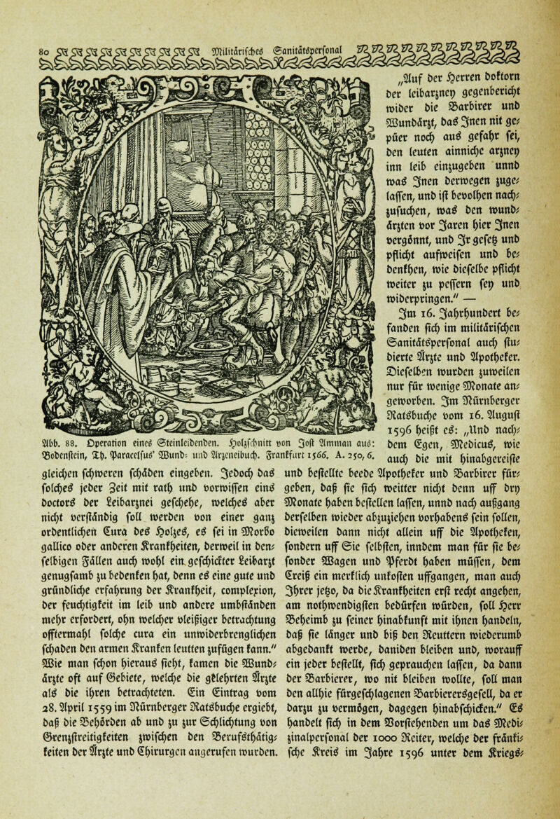 2lbb. 88. Operation eincö ©teinleibenben. Jpoljfchnttt »on 3d Slmman auö: QSofcenftein, i\). <paracc(fu<T 2Bunb-- uno SJrjcneibud). SranEfurt i $66. A. 2$o, 6. gleichen ferneren fcf)äben eingeben, ^ebod) baß folcfyeö jeber 'Seit mit ratt) unb eorwiffen einö boctortf ber Seibarjnei gefcf)ef)e, welcf)e$ aber nicf)t ocrfJdnbtg foll »erben oon einer ganj orbentlicf)en (Sura beö #otje$, e$ fei in SScorbo gallico ober anberen 5?ranff)eiten, berweil in ben* felbtgcn $&üen auef) wobl eitt gcfc^icftcr Seibarjt genugfamb ju bebenfen bat, benn e£ eine gute unb grünblicf)e crfaf>rung ber Äranft)eif, complerion, ber feuct)tigfeit im leib unb anbere umbffänben mcf>r erforbert, ob,n welcher Pleifjiger betracfytung offtermaljl folcfje cura ein unwiberbrcnglict)en fcf)aben ben armen Äranfcn teuften jufügen fann. 5Bie man fcf)on t>ierau$ ftct)t, famen bie SSBunb* ärjte oft auf ©ebiete, weld)e bie gelehrten SSrjte ate bie it)ren betrachteten. (Sin Eintrag com 38.2lpril 1559 im Nürnberger 3iat$bucf)e ergiebt, bafj bie 23er)örben ab unb ju jur @cf)lict)tung oon ©renjfireitigfetten jwifcf)en ben SBeruf&fjätig; feiten ber Srjte unb <Jt)irurgcn angerufen mürben. „2fuf ber Ferren bofforn ber Icibarjncp gcgenbericfyt roiber bie SBarbirer unb SSunbdrjf, ba^Snennitgc; püer noef) au$ gefaf)r fei, ben leufen ainnidjc arjnc» inn leib einjugeben unnb toa€ 3nen berwegen juge* laffen, unb ifl becofr;en nafy jufuct)en, waß ben wunb* ärjten »or 3aren t)ier 3ncn tergönnt, unb 3rgefc| unb Pflicht aufweifen unb bc* benf&en, tx>ie bicfelbe pflief)* weiter ju pcjfern fep unb wiberpringen. — 3m 16. Safjr&unbert ha fanben ftcf) im militdrifcf)en ©anitdtgperfonal auef) ftw bierfe #rjtc unb 2lpott)efer. •Diefelben würben juweilcn nur für wenige SKonate an* geworben. 3m Nürnberger 3iaföbucf)e üom 16. 2luguft 1596 beifjt c$: „Unb nady, bem €gcn, SSKebicug, wie auef) bie mit t)inabgercifle unb beflcllfc beebe 2fpott)efer unb Sarbircr für; geben, bafj ftc ftet) weitter nid)t benn uff brp 9Konafe fjaben befiedert (äffen, unnb naef) aufjgang berfelben wieber afyu&ie&cn oorbabenö fein follen, bieweilen bann nicfyt allein uff bie 3fpot()cfeit, fonbern uff @ie fclbffcn, innbem man für ftc be; fonber SBagen unb <Pferbt t)aben muffen, bem Sreifj ein merflief) unfofien uffgangen, man auef) 3brer jefco, ba bie Äranf betten erfi recf)t anget)cn, am nott)wcnbigften bebürfen würben, fotl ^err 95et)eimb ju feiner binabfunff mit it>nen t)anbcln, ba$ fte (dnger unb bifj ben Sieuttern wieberumb abgebanft werbe, baniben bleiben unb, worauf ein jeber befieltt, ftcf) gepraud)en laffen, ba bann ber SBarbicrer, wo nit bleiben wollte, folf man ben alit)ie fürgefcblagenen S5arbiercrögefcü, ba er barju ju permögen, bagegen binabfcfjicfen/' £$ f)anbelt ftcb in bem 58orfiet>enben um baß SJJebi^ jinalpcrfonal ber 1000 Leiter, welche ber frdnfi^ fcf)C Äreiö im 3«^ 1596 unter bem Ärieg&