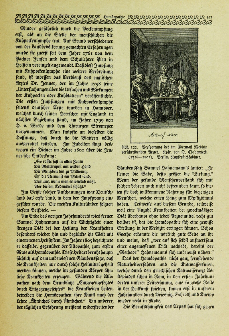 SRinber gefd&rlicf) warb Die Spocfenimpfung erff, afö an bie ©teile ber menfc&Uctyen bie $ui>pocf entymp&e traf. Stuf (Srunb t>erfct>iebener »Ott ber ßanbbettölferung gemalten «Erfahrungen würbe fle juerfi feit bem 3a^re 1761 »on bem «Pachter 3enfen unb bem ©cfyulle&rer «piett in Holflein »ereinjelt angewanbt. Safj biefe 3mpfung mit Äu&pocfenlnmp&e eine weitere Verbreitung fonb, ifl inbeffen baß SSerbienfi beß englifcfym SlrjteS £r. 3enner, ber im 3af>re 1798 feine „Unterfucfyungenfiber bie Urfadjen unbSCBirfungen ber Äut>pocfen ober Aufblättern'' »eröffentlicfyte. Sie erfien 3mpfungen mit Äu&pocfenlpmp&e feitenä beutfct)er Srjte würben in £annot>er, welche* burd) feinen Herrfcfyer mit Qünglanb in ndcfyfler 25e$ier)ung flanb, im %af)te 1799 »on $). t>. SBrebe unb bem QEf>irurgen ©tromener »orgenommen. SRan fnöpfte an biefelben bie Hoffnung, bafj burefy fle bie QMattern ööllig ausgerottet würben. 3m ^uMton fingt be& wegen ein Siebter im 3a^rc 1802 über bie 3en* ner'fcfye Qüntbechmg: „@o raffte fafl in allen 3onen Die QJlatternpefl mit roilber Jponb Die OTcnfcben i)in ju SföiUionen, S()' t>ie 33emunft ein TOittel fant», Daö unö, trenn man ti miilidi nü(jt, S3or tiefem Srbentibel febüßt 3m ©eifie folc^er 2lnfcf>auungen war ©eutfdf)^ lanb baß erfie Sanb, in bem ber 3mpfjwang ein? geführt würbe. t)ie meiflen Äulturldnber folgten biefem SSeifpiele. — 2lm<Enbe beß t>origen3<*l>r(wttbert$ wieö ferner ©amuel Haf>nemann auf bie 2Bidjtigfeit einer flrengenSidt bei ber Teilung ber Äranfyeiten befonberä wieber r)in unb beglficft? ijie SGBett mit einem neuen Heilfnflem. 3m 3a&re 1805 bejeicfynete er baffelbe, gegenüber ber 2Hlopaff>ie, jum erflcn gftale al$Homöopatf)ie. JMefeHeilart beruht Ijaupt? fdcfylid) auf bem unbewiefenen ©laubenäfafce, bafj bie Äranf r)eiten nur burdj folcfye Heilmittel geseilt werben fönnen, welche im gefunben Äörper dr)n* licfye Äranf&eiten erjeugen. 3Bdr)renb bie 21110* patf>en nad; bem ©runbfafce „entgegengefegteS burd) €ntgegengefe&teö bie Äranfr)eiten feilen, betreiben bie Homöopathen if>ce Äunfl nad> ber Sefore „#ljnlid)e$ burd) 2lr)nlid;e& €in anberer, ber täglichen (Erfahrung meiflenä wiberftreitenber 21bb. 133. SOerfpottung tcö im Übermag OTcbijin »erfebreibenben 2Jrjtes\ Äpfr. »on 35. (Jboboroiecfi (1726—1801). Q3erlin, Äupferfttdjfabinet. ©laubentffafc ©amuel £af)ncmann'g lautet: „3« Keiner bie ©abe, befio grßfjer bie SEBirfung. SBenn ber gefunbe SKenfcfyentoerffanb fiel) mit folgen ße&ren aud) nicfjt befreunben fann, fo bie? ten fle boeb, willkommene 2Raf>rung für biejenigen SKenfdjen, welche einen Hang jum SKnfitji&nuö f>aben. Seilweife auß biefem ©runbe, teilweife weil eine 2ln$af)[ 5?ranff>eiten bei jwecfmäfjiger ©idt überhaupt of>ne jebeö 2lrjneimiftel rec^t gut r)eilbar ifi, r>at bie Hom6opatt>ie ftcf) eine gewiffe Stellung in ber sjJJebijin erringen fönnen. ©cfyon @oetr)e erfannte bie wirflid) gute ©eite an if>r unb meint, bafj ,,wer auf ftcfy felbfl aufmerffam einer angemeffenen 25i<5t nachlebt, bereite ber „Süftetfrobe fyafynemannß fid) unbewufjt naf>ert. Saö ber Homöopathie nic^t ganj fernfiefoenbe Jßaturl)eil»erfa^ren unb bie Äaltwafferfuren, welche burcf> ben griec^ifd>cn Äaltwafferarjt 21& flepiabeS fc^on in 3iom, in ben erfien 3«^t)un? berten unferer Zeitrechnung, eine fo grofje SKolle in ber ^cilfunfl fpielten, tarnen erfl in unferem 3a^>t^unbert burd) ^Jrieönig, @cr)rot^ unb Änetpp wieber recf>t in 9Kobe. ©ie aSerufStfodtigfeit beö 3irjteö ^at ftc^ gegen