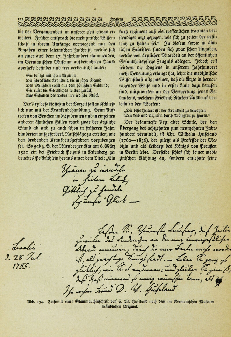 j£>t>a.iene t>ie ber 58ergangenl)eit in unfcrer %e\t etroatf er; »eifert, grüner entfpract) bie mebijinifdje SBiffew fdjaft in tyrem Umfange »orroiegenb nur ben Angaben einer lateinifcf;en 3nfd)rift, roeldje fid) an einer auä bem 17. 3af>r(>unbert ftammenben, im @ermonifd)en Sttufeum aufbewahrten £>au& apotl>ete beftnbet unb frei »erbcutfcfjt (autet: ©ic beffegt mit ibren SJrjnci'n Die febrerfliebe Srmifbeit, bie in jäber ©tunb Den 9Kcufd)cn ereilt cmä bem t)5(Iifcben ©d)lunb; ©ie rufet bie ©terblicben roieber jurürf, 2lu3 ©a)atteu bes Xobed in'« irbifebe ©lutf. ©trSlr&t befafjtefirf) in berSSorjeif fa|tau£fcf;Iie|j* lief; nur mit ber Äranfenber)anblung. Q3eim 21uf* treten oon ©eueren unbSpibemien unb in einzelnen anberen äfmlicfyen fallen roarb jroar ber ärjtlicfye ©fanb ab unb ju auef) fd;on in früheren 3at)r* t>unberten aufgeforbert, SHatfcfyldge ju erteilen, roie ben brot)enben Ärantf)eit£gefaf)ren »orjubeugen fei. ©0 gab j. 95. ber Nürnberger SRat am 6. SD?ar$ 1520 ein bei griebrid) ^eipuö in Nürnberg ge* brueftcä ?pcftbftd;tcin foerautf unter bem Xitel: „Sin fur| regimenf auf »iel treffenlidjen traetaten »er; ftenbiger arjt gejogen, roie ftcf) ju jeiten ber pefti* lenfj ju f)a!ten fei.;/ 3n biefem foroie in <5t)n< lidjen ©d;riften finben fid) jroar fdjon 2(ngabeit, roeldje ton ärjtlidjer Mitarbeit an ber öffentlichen @efunbf>eit£pflege 3eugni$ abfegen. Scbod) erjt feitbem bie £ngiene in unferem 3at)rt)unbert mc&r 53ebeutung erlangt i)a,t, lef;ct bie mebijimfcr)e 2Bijftnfct)aft allgemeiner, ba$ bie SSrjte in r)ert>or< ragenber SBeife unb in erfter Sinie baju berufen ftnb, mifjuroirfen an ber SJerroerfung jeneö @e; banfenä, roelct)em Sriebrict) StücfertSJutfbrucf t>er.< leit)t in ben Sßotten: „Die belle Jpeilart ift: oor Äranfbeit ju bercabren Den £eib unb Slrjnei'n bureb SWäfügfeit ju fparen. £>er befannfetfe Slrjt alter @cf)ule, ber ben Übergang beß ad;tjet)nten jum neunzehnten JJa&r* t>unbcrt »ermittelt, ift €J>r. 2Bil()elm £ufclanb (1762—1836), ber julefct ate $profeffor ber 9Re* bijin unb alä Seibarjf be£ Äonigtf t>on ^Jreupen in 93erlin lebte. Serfelbe fcf)lofj ftcf) feiner mebi; jinifd;en 3tid;tung an, fonbern entlehnte feine f7fS. ytcjlhS, «-«-»- ^* ^-*-*«^».fe*~^ t**^*£t*~tU*. O&jsLc+^'jOj Stbb. 13+. Socftmile einer ©tammbuebinfebrift r-on (J. SB. Jpufelonb nacb bem im ®ermanifa>en 3Kufcum beßnblicben Original.