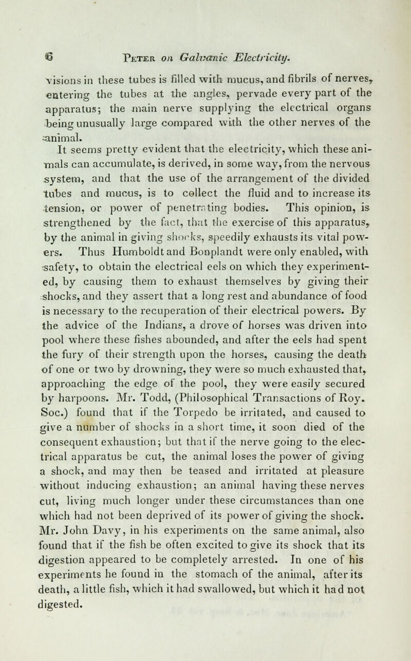 visions in these tubes is filled with mucus, and fibrils of nerves,, entering the tubes at the angles, pervade every part of the apparatus; the main nerve supplying the electrical organs being unusually large compared with the other nerves of the animal. It seems pretty evident that the electricity, which these ani- mals can accumulate, is derived, in some way, from the nervous system, and that the use of the arrangement of the divided tubes and mucus, is to collect the fluid and to increase its tension, or power of penetrating bodies. This opinion, is strengthened by the fact, that the exercise of this apparatus, by the animal in giving shocks, speedily exhausts its vital pow- ers. Thus Humboldt and Bonplandt were only enabled, with •safety, to obtain the electrical eels on which they experiment- ed, by causing them to exhaust themselves by giving their shocks, and they assert that a long rest and abundance of food is necessary to the recuperation of their electrical powers. By the advice of the Indians, a drove of horses was driven into pool where these fishes abounded, and after the eels had spent the fury of their strength upon the horses, causing the death of one or two by drowning, they were so much exhausted that, approaching the edge of the pool, they were easily secured by harpoons. Mr. Todd, (Philosophical Transactions of Roy. Soc.) found that if the Torpedo be irritated, and caused to give a number of shocks in a short time, it soon died of the consequent exhaustion; but that if the nerve going to the elec- trical apparatus be cut, the animal loses the power of giving a shock, and may then be teased and irritated at pleasure without inducing exhaustion; an animal having these nerves cut, living much longer under these circumstances than one which had not been deprived of its power of giving the shock. Mr. John Davy, in his experiments on the same animal, also found that if the fish be often excited to give its shock that its digestion appeared to be completely arrested. In one of his experiments he found in the stomach of the animal, after its death, a little fish, which it had swallowed, but which it had not digested.