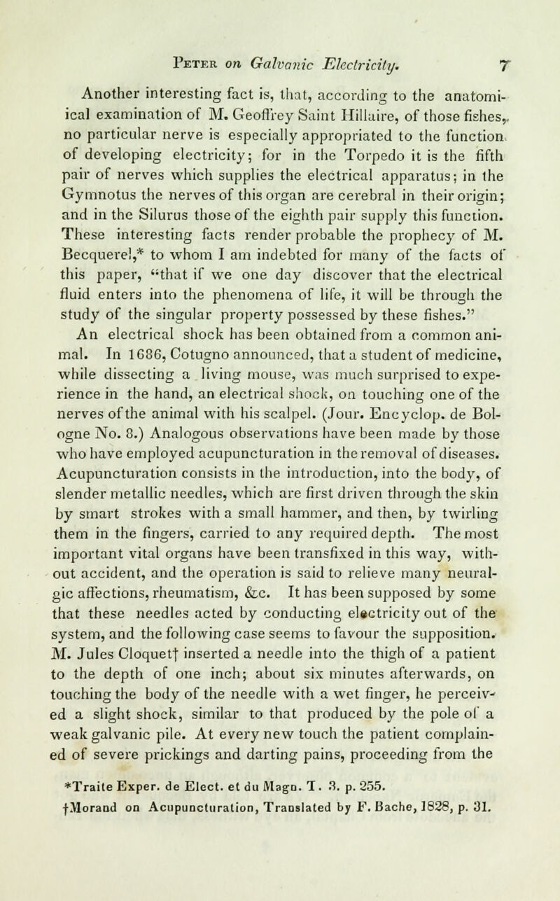 Another interesting fact is, that, according to the anatomi- ical examination of M. Geoffrey Saint Hillaire, of those fishes,, no particular nerve is especially appropriated to the function of developing electricity; for in the Torpedo it is the fifth pair of nerves which supplies the electrical apparatus; in the Gymnotus the nerves of this organ are cerebral in their origin; and in the Silurus those of the eighth pair supply this function. These interesting facts render probable the prophecy of M. Becquere!,* to whom I am indebted for many of the facts of this paper, that if we one day discover that the electrical fluid enters into the phenomena of life, it will be through the study of the singular property possessed by these fishes. An electrical shock has been obtained from a common ani- mal. In 1G86, Cotugno announced, that a student of medicine, while dissecting a living mouse, was much surprised to expe- rience in the hand, an electrical shock, on touching one of the nerves of the animal with his scalpel. (Jour. Encyclop. de Bol- ogne No. 8.) Analogous observations have been made by those who have employed acupuncturation in the removal of diseases. Acupuncturation consists in the introduction, into the body, of slender metallic needles, which are first driven through the skin by smart strokes with a small hammer, and then, by twirling them in the fingers, carried to any required depth. The most important vital organs have been transfixed in this way, with- out accident, and the operation is said to relieve many neural- gic affections, rheumatism, &c. It has been supposed by some that these needles acted by conducting electricity out of the system, and the following case seems to favour the supposition. M. Jules Cloquetj inserted a needle into the thigh of a patient to the depth of one inch; about six minutes afterwards, on touching the body of the needle with a wet finger, he perceiv- ed a slight shock, similar to that produced by the pole of a weak galvanic pile. At every new touch the patient complain- ed of severe prickings and darting pains, proceeding from the *Trai(e Exper. de Elect, et du Magn. T. 3. p. 255. fMorand on Acupuncturation, Translated by F. Bache, ]828, p. 31.