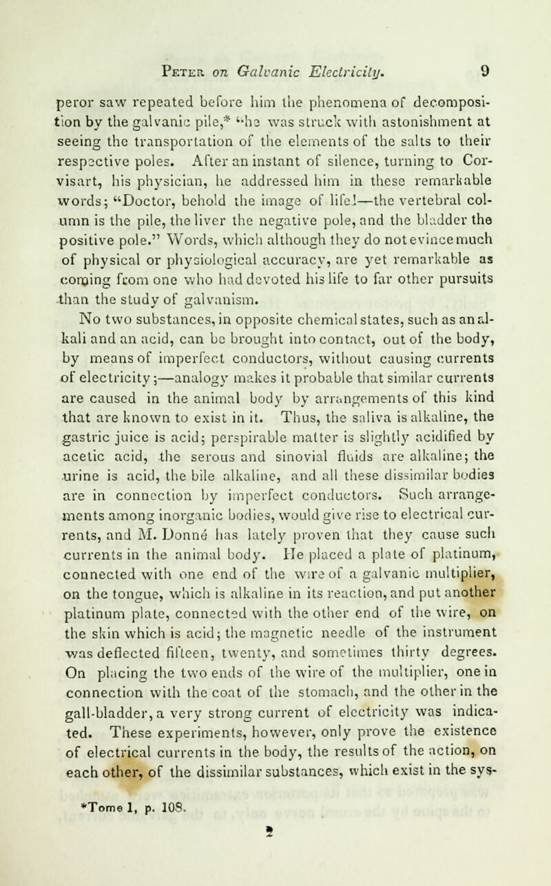 peror saw repeated before him the phenomena of decomposi- tion by the galvanic pile,'* '-he was struck with astonishment at seeing the transportation of the elements of the salts to their respsctive poles. After an instant of silence, turning to Cor- visart, his physician, he addressed him in these remarkable words; Doctor, behold the image of life!—the vertebral col- umn is the pile, the liver the negative pole, and the bladder the positive pole. Words, which although they do not evince much of physical or physiological accuracy, are yet remarkable as conjing from one who had devoted his life to far other pursuits than the study of galvanism. No two substances, in opposite chemical states, such as anal- kali and an acid, can be brought into contact, out of the body, by means of imperfect conductors, without causing currents of electricity;—analogy makes it probable that similar currents are caused in the animal body by arrangements of this kind that are known to exist in it. Thus, the saliva is alkaline, the gastric juice is acid; perspirable matter is slightly acidified by acetic acid, the serous and sinovial fluids are alkaline; the urine is acid, the bile alkaline, and all these dissimilar bodies are in connection by imperfect conductors. Such arrange- ments among inorganic bodies, would give rise to electrical cur- rents, and M. Donne has lately proven that they cause such currents in the animal body. He placed a plate of platinum, connected with one end of the wire of a galvanic multiplier, on the tongue, which is alkaline in its reaction, and put another platinum plate, connected with the other end of the wire, on the skin which is acid; the magnetic needle of the instrument v/as deflected fifteen, twenty, and sometimes thirty degrees. On placing the two ends of the wire of the multiplier, one in connection with the coat of the stomach, and the other in the gall-bladder, a very strong current of electricity was indica- ted. These experiments, however, only prove the existence of electrical currents in the body, the results of the action, on each other, of the dissimilar substances, which exist in the sys- •Tome 1, p. 108.