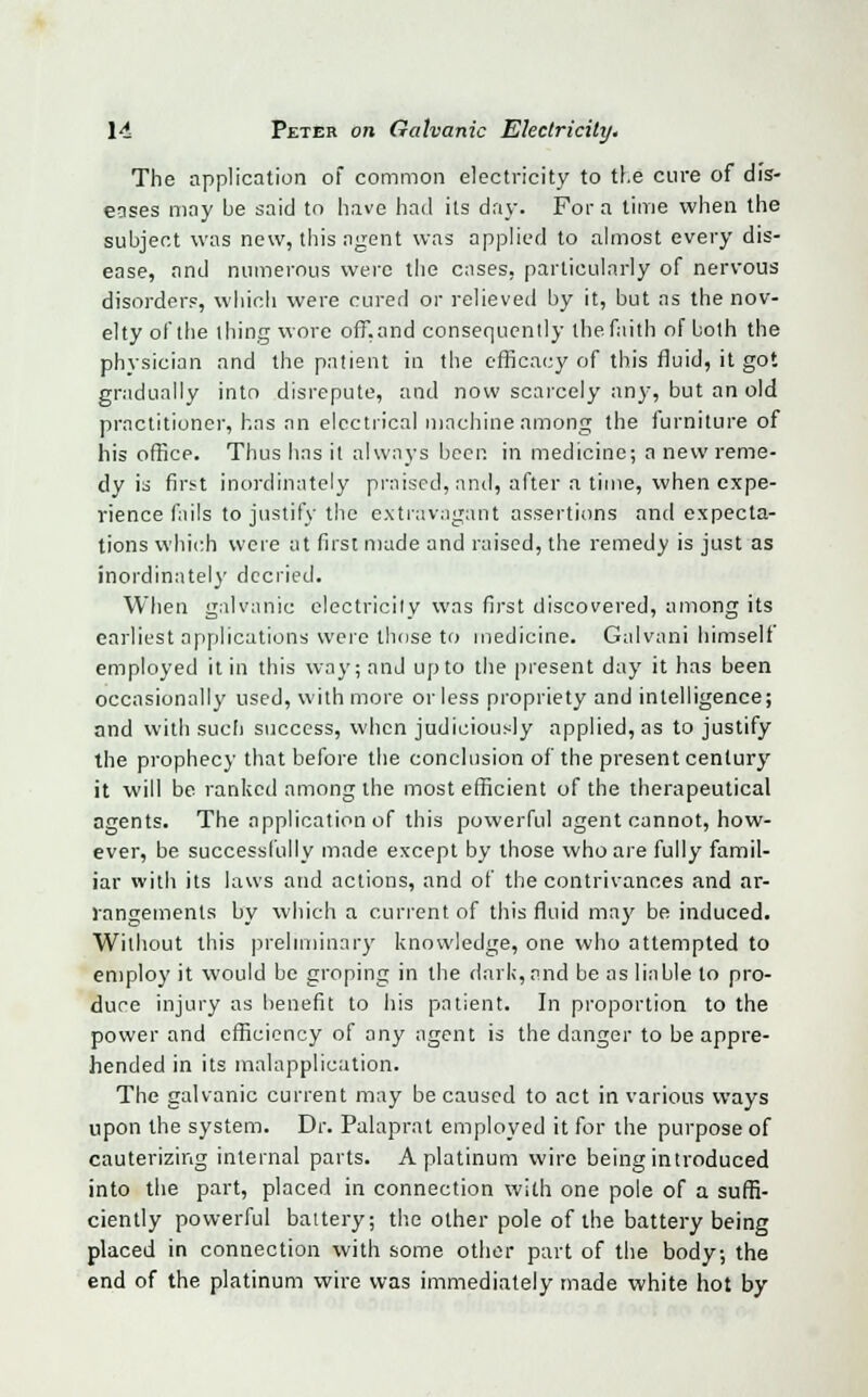 The application of common electricity to the cure of dis- eases may be said to have had its day. For a time when the subject was new, this agent was applied to almost every dis- ease, and numerous were the cases, particularly of nervous disorders, which were cured or relieved by it, but as the nov- elty of the thing wore off.and consequently the faith of both the physician and the patient in the efficacy of this fluid, it got gradually into disrepute, and now scarcely any, but an old practitioner, has an electrical machine among the furniture of his office. Thus has it always beep, in medicine; a new reme- dy is first inordinately praised, and, after a time, when expe- rience fails to justify the extravagant assertions and expecta- tions which were at first made and raised, the remedy is just as inordinately decried. When galvanic electricity was first discovered, among its earliest applications were those to medicine. Galvani himself employed it in this way; and up to the present day it has been occasionally used, with more or less propriety and intelligence; and with such success, when judiciously applied, as to justify the prophecy that before the conclusion of the present century it will be ranked among the most efficient of the therapeutical agents. The application of this powerful agent cannot, how- ever, be successfully made except by those who are fully famil- iar with its laws and actions, and of thecontrivanc.es and ar- rangements by which a current of this fluid may be induced. Without this preliminary knowledge, one who attempted to employ it would be groping in the dark, and be as liable to pro- duce injury as benefit to his patient. In proportion to the power and efficiency of any agent is the danger to be appre- hended in its malapplication. The galvanic current may be caused to act in various ways upon the system. Dr. Palaprat employed it for the purpose of cauterizing internal parts. A platinum wire being introduced into the part, placed in connection with one pole of a suffi- ciently powerful battery; the other pole of the battery being placed in connection with some other part of the body; the end of the platinum wire was immediately made white hot by