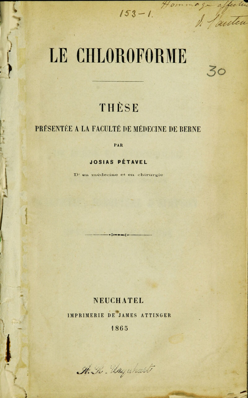 i LE CHLOROFORME } 3o THÈSE PRESENTEE A 14 FACULTÉ T>E MEDECINE DE RERNE PAU JOSIAS PÉTAVEL Dr en mécteoixie et en chirurgie NEUCHATEL IMPRIMERIE DE^JAMES ATTINGER 1865 (- M IBÉÉ Ifcï*^ . , -