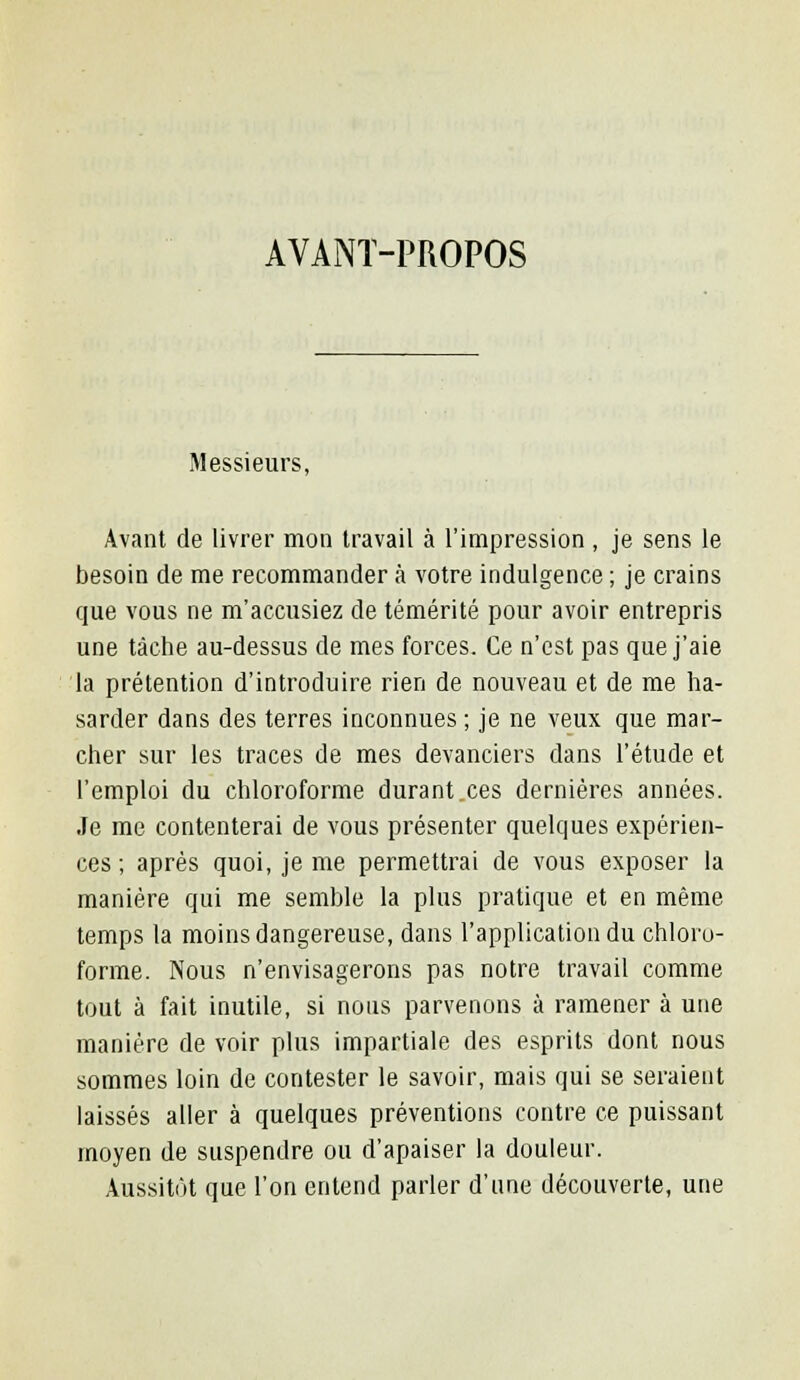 AVANT-PROPOS Messieurs, Avant de livrer mon travail à l'impression , je sens le besoin de me recommander à votre indulgence ; je crains que vous ne m'accusiez de témérité pour avoir entrepris une tâche au-dessus de mes forces. Ce n'est pas que j'aie la prétention d'introduire rien de nouveau et de me ha- sarder dans des terres inconnues ; je ne veux que mar- cher sur les traces de mes devanciers dans l'étude et l'emploi du chloroforme durant.ces dernières années. Je me contenterai de vous présenter quelques expérien- ces ; après quoi, je me permettrai de vous exposer la manière qui me semble la plus pratique et en même temps la moins dangereuse, dans l'application du chloro- forme. Nous n'envisagerons pas notre travail comme tout à fait inutile, si nous parvenons à ramener à une manière de voir plus impartiale des esprits dont nous sommes loin de contester le savoir, mais qui se seraient laissés aller à quelques préventions contre ce puissant moyen de suspendre ou d'apaiser la douleur. Aussitôt que l'on entend parler d'une découverte, une