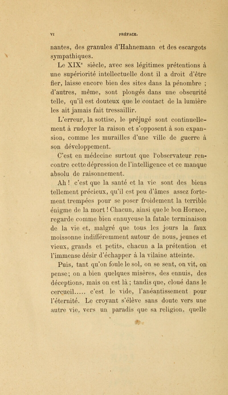 nantes, des granules d'Hahnemann et des escargots sympathiques. Le XIXe siècle, avec ses légitimes prétentions à une supériorité intellectuelle dont il a droit d'être fier, laisse encore bien des sites dans la pénombre ; d'autres, même, sont plongés dans une obscurité telle, qu'il est douteux que le contact de la lumière les ait jamais fait tressaillir. L'erreur, la sottise, le préjugé sont continuelle- ment à rudoyer la raison et s'opposent à son expan- sion, comme les murailles d'une ville de guerre à son développement. C'est en médecine surtout que l'observateur ren- contre cette dépression de l'intelligence et ce manque absolu de raisonnement. Ah ! c'est que la santé et la vie sont des biens tellement précieux, qu'il est peu d'âmes assez forte- ment trempées pour se poser froidement la terrible énigme de la mort ! Chacun, ainsi que le bon Horace, regarde comme bien ennuyeuse la fatale terminaison de la vie et, malgré que tous les jours la faux moissonne indifféremment autour de nous, jeunes et vieux, grands et petits, chacun a la prétention et l'immense désir d'échapper à la vilaine atteinte. Puis, tant qu'on foule le sol, on se sent, on vit, on pense; on a bien quelques misères, des ennuis, des déceptions, mais on est là ; tandis que, cloué dans le cercueil c'est le vide, l'anéantissement pour l'éternité. Le croyant s'élève sans doute vers une autre vie, vers un paradis que sa religion, quelle