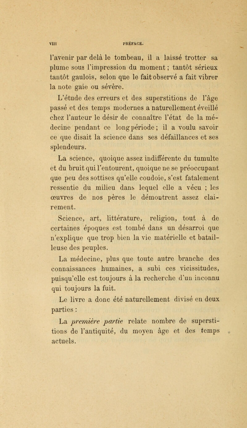 l'avenir par delà le tombeau, il a laissé trotter sa plume sous l'impression du moment ; tantôt sérieux tantôt gaulois, selon que le fait observé a fait vibrer la note gaie ou sévère. L'étude des erreurs et des superstitions de l'âge passé et des temps modernes a naturellement éveillé chez l'auteur le désir de connaître l'état de la mé- decine pendant ce long période; il a voulu savoir ce que disait la science dans ses défaillances et ses splendeurs. La science, quoique assez indifférente du tumulte et du bruit qui l'entourent, quoique ne se préoccupant que peu des sottises qu'elle coudoie, s'est fatalement ressentie du milieu dans lequel elle a vécu ; les œuvres de nos pères le démontrent assez clai- rement. Science, art, littérature, religion, tout à de certaines époques est tombé dans un désarroi que n'explique que trop bien la vie matérielle et batail- leuse des peuples. La médecine, plus que toute autre branche des connaissances humaines, a subi ces vicissitudes, puisqu'elle est toujours à la recherche d'un inconnu qui toujours la fuit. Le livre a donc été naturellement divisé en deux parties : La première partie relate nombre de supersti- tions de l'antiquité, du moyen âge et des temps actuels.