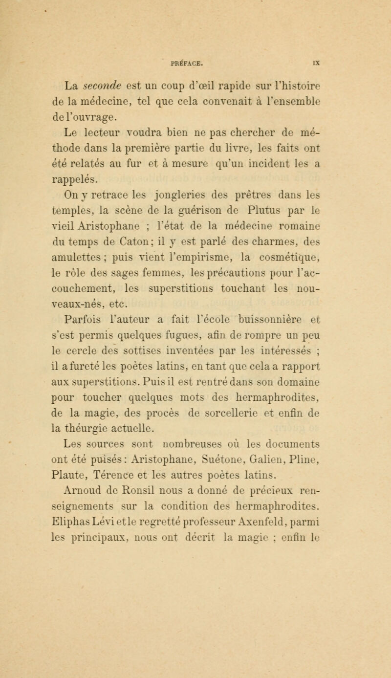 La seconde est un coup d'œil rapide sur l'histoire de la médecine, tel que cela convenait à l'ensemble de l'ouvrage. Le lecteur voudra bien ne pas chercher de mé- thode dans la première partie du livre, les faits ont été relatés au fur et à mesure qu'un incident l rappelés. On y retrace les jongleries des prêtres dans les temples, la scène de la guérison de Plutus par le vieil Aristophane ; l'état de la médecine romaine du temps de Caton; il y est parlé des charmes, des amulettes; puis vient l'empirisme, la cosmétique, le rôle des sages femmes, les précautions pour l'ac- couchement, les superstitions touchant les nou- veaux-nés. etc. Parfois l'auteur a fait l'école buissonnière et s'est permis quelques fugues, afin de rompre un peu le cercle des sottises inventées par les intéressés ; il a fureté les poètes latins, en tant que cela a rapport aux superstitions. Puis il est rentré dans son domaine pour toucher quelques mots des hermaphrodites, de la magie, des procès de sorcellerie et enfin de la théurgie actuelle. Les sources sont nombreuses où les documents ont été puisés: Aristophane, Suétone, Galion, Pline, Plaute, Térence et les autres poètes latins. Arnoud de Ronsil nous a donné de précieux ren- seignements sur la condition des hermaphrodites. Eliphas Lévi et le regretté professeur Axenfeld, parmi les principaux, nous ont décrit la magie : enfin le