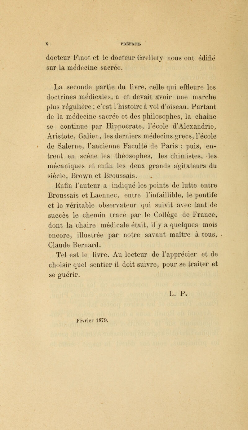 docteur Finot et le docteur Grellety nous ont édifié sur la médecine sacrée. La seconde partie du livre, celle qui effleure les doctrines médicales, a et devait avoir une marche plus régulière ; c'est l'histoire à vol d'oiseau. Partant de la médecine sacrée et des philosophes, la chaîne se continue par Hippocrate, l'école d'Alexandrie, Aristote, Galien, les derniers médecins grecs, l'école de Salerne, l'ancienne Faculté de Paris ; puis, en- trent en scène les théosophes, les chimistes, les mécaniques et enfin les deux grands agitateurs du siècle, Brown et Broussais. Enfin l'auteur a indiqué les points de lutte entre Broussais et Laennec, entre l'infaillible, le pontife et le véritable observateur qui suivit avec tant de succès le chemin tracé par le Collège de France, dont la chaire médicale était, il y a quelques mois encore, illustrée par notre savant maître à tous, Claude Bernard. Tel est le livre. Au lecteur de l'apprécier et de choisir quel sentier il doit suivre, pour se traiter et se guérir. L. P, Février 1879.