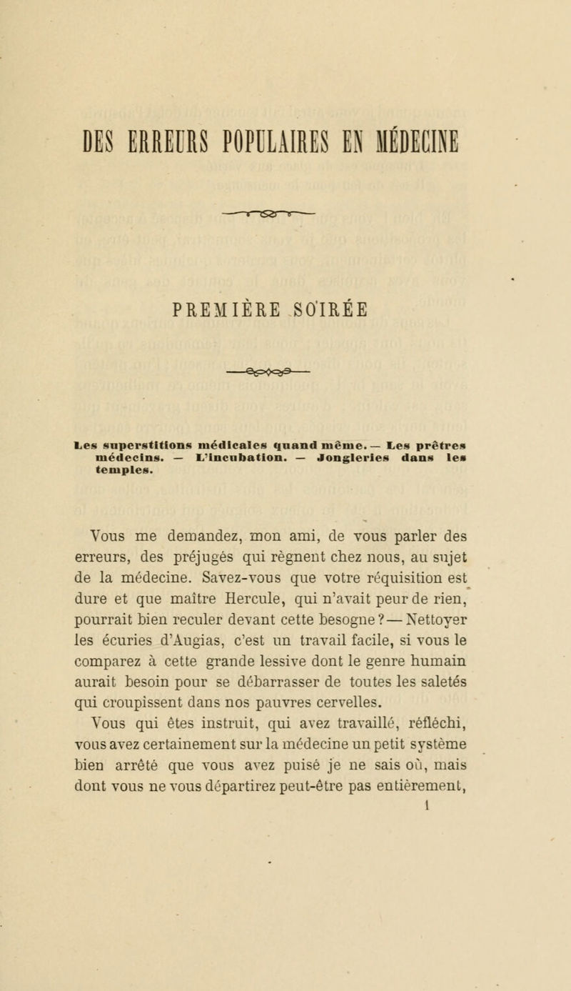 DES ERREURS POPULAIRES U MÉDECINE PREMIERE SOIRÉE -^^•Rf^- Les superstitions médicales quand même. — Les prêtres médecins. — L-incubation. — Jongleries dans les temples. Vous me demandez, mon ami, de vous parler des erreurs, des préjugés qui régnent chez nous, au sujet de la médecine. Savez-vous que votre réquisition est dure et que maître Hercule, qui n'avait peur de rien, pourrait bien reculer devant cette besogne?—Nettoyer les écuries d'Augias, c'est un travail facile, si vous le comparez à cette grande lessive dont le genre humain aurait besoin pour se débarrasser de toutes les saletés qui croupissent dans nos pauvres cervelles. Vous qui êtes instruit, qui avez travaillé, réfléchi, vous avez certainement sur la médecine un petit système bien arrêté que vous avez puisé je ne sais où, mais dont vous ne vous départirez peut-être pas entièrement,