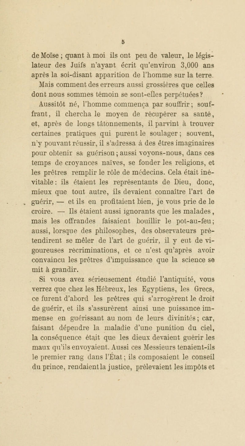 de Moïse ; quant à moi ils ont peu de valeur, le légis- lateur des Juifs n'ayaDt écrit qu'environ 3,000 ans après la soi-disant apparition de l'homme sur la terre. Mais comment des erreurs aussi grossières que celles dont nous sommes témoin se sont-elles perpétuées? Aussitôt né, l'homme commença par souffrir; souf- frant , il chercha le moyen de récupérer sa santé, et, après de longs tâtonnements, il parvint à trouver certaines pratiques qui purent le soulager ; souvent, n'y pouvant réussir, il s'adressa à des êtres imaginaires pour obtenir sa guérison ; aussi voyons-nous, dans ces temps de croyances naïves, se fonder les religions, et les prêtres remplir le rôle de médecins. Cela était iné- vitable : ils étaient les représentants de Dieu, donc, mieux que tout autre, ils devaient connaître l'art de guérir, — et ils en profitaient bien, je vous prie de le croire. — Ils étaient aussi ignorants que les malades , mais les offrandes faisaient bouillir le pot-au-feu; aussi, lorsque des philosophes, des observateurs pré- tendirent se mêler de l'art de guérir, il y eut de vi- goureuses récriminations, et ce n'est qu'après avoir convaincu les prêtres d'impuissance que la science se mit à grandir. Si vous avez sérieusement étudié l'antiquité, vous verrez que chez les Hébreux, les Egyptiens, les Grecs, ce furent d'abord les prêtres qui s'arrogèrent le droit de guérir, et ils s'assurèrent ainsi une puissance im- mense en guérissant au nom de leurs divinités ; car. faisant dépendre la maladie d'une punition du ciel, la conséquence était que les dieux devaient guérir les maux qu'ils envoyaient. Aussi ces Messieurs tenaient-ils le premier rang dans l'Etat ; ils composaient le conseil du prince, rendaientla justice, prélevaient les impôts et