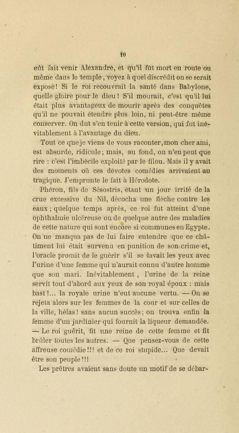 \0 eût Tait venir Alexandre, et qu'il fût mort en route ou même dans le temple, voyez à quel discrédit on se serait exposé! Si le roi recouvrait la santé dans Babylone, quelle gloire pour le dieu ! S'il mourait, c'est qu'il lui était plus avantageux de mourir après des conquêtes qu'il ne pouvait étendre plus loin, ni peut-être même conserver. On dut s'en tenir à cette version, qui fut iné- vitablement à l'avantage du dieu. Tout ce que je viens de vous raconter, mon cher ami, est absurde, ridicule; mais, au fond, on n'en peut que rire : c'est l'imbécile exploité par le filou. Mais il y avait des moments où ces dévotes comédies arrivaient au tragique. J'emprunte le fait à Hérodote. Phéron, fils de Sésostris, étant un jour irrité de la crue excessive du Nil, décocha une flèche contre les eaux ; quelque temps après, ce roi fut atteint d'une ophthalmie ulcéreuse ou de quelque autre des maladies de cette nature qui sont encore si communes en Egypte. On ne manqua pas de lui faire entendre que ce châ- timent lui était survenu en punition de son crime et, l'oracle promit de le guérir s'il se lavait les yeux avec l'urine d'une femme qui n'aurait connu d'autre homme que son mari. Inévitablement , l'urine de la reine servit tout d'abord aux yeux de son royal époux : mais bast !... la royale urine n'eut aucune vertu. — On se rejeta alors sur les femmes de la cour et sur celles de la ville, hélas ! sans aucun succès ; on trouva enfin la femme d'un jardinier qui fournit la liqueur demandée. — Le roi guérit, fit une reine de cette femme et fît brûler toutes les autres. — Que pensez-vous de cette affreuse comédie!!! et de ce roi stupide... Que devait être son peuple!!! Les prêtres avaient sans doute un motif de se débar-