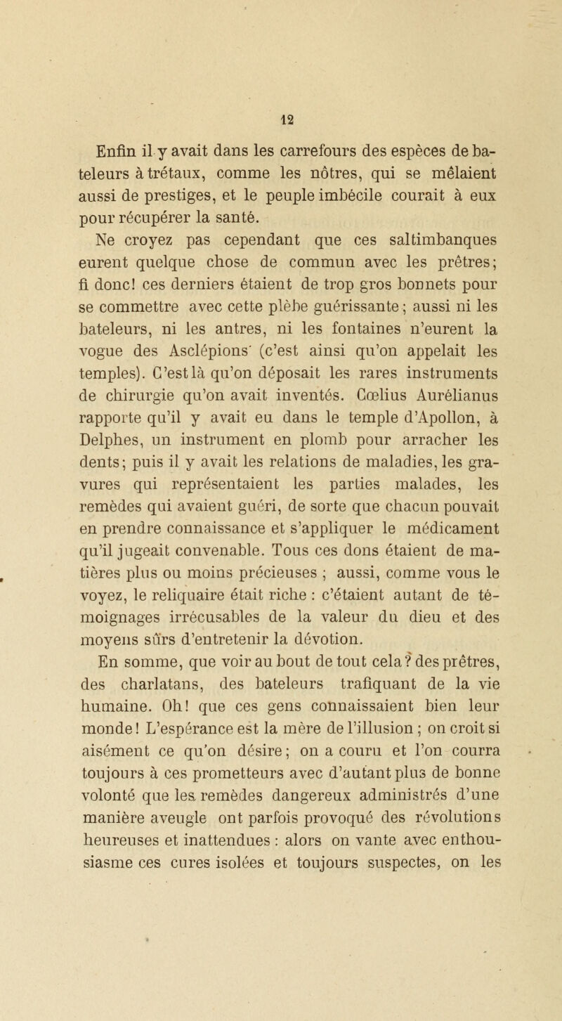 Enfin il y avait dans les carrefours des espèces de ba- teleurs àtrétaux, comme les nôtres, qui se mêlaient aussi de prestiges, et le peuple imbécile courait à eux pour récupérer la santé. Ne croyez pas cependant que ces saltimbanques eurent quelque chose de commun avec les prêtres; fi donc! ces derniers étaient de trop gros bonnets pour se commettre avec cette plèbe guérissante ; aussi ni les bateleurs, ni les antres, ni les fontaines n'eurent la vogue des Asclépions' (c'est ainsi qu'on appelait les temples). G'est là qu'on déposait les rares instruments de chirurgie qu'on avait inventés. Gœlius Aurélianus rapporte qu'il y avait eu dans le temple d'Apollon, à Delphes, un instrument en plomb pour arracher les dents; puis il y avait les relations de maladies, les gra- vures qui représentaient les parties malades, les remèdes qui avaient guéri, de sorte que chacun pouvait en prendre connaissance et s'appliquer le médicament qu'il jugeait convenable. Tous ces dons étaient de ma- tières plus ou moins précieuses ; aussi, comme vous le voyez, le reliquaire était riche : c'étaient autant de té- moignages irrécusables de la valeur du dieu et des moyens sûrs d'entretenir la dévotion. En somme, que voir au bout de tout cela? des prêtres, des charlatans, des bateleurs trafiquant de la vie humaine. Oh! que ces gens connaissaient bien leur monde ! L'espérance est la mère de l'illusion ; on croit si aisément ce qu'on désire ; on a couru et l'on courra toujours à ces prometteurs avec d'autant plus de bonne volonté que les remèdes dangereux administrés d'une manière aveugle ont parfois provoqué des révolutions heureuses et inattendues : alors on vante avec enthou- siasme ces cures isolées et toujours suspectes, on les