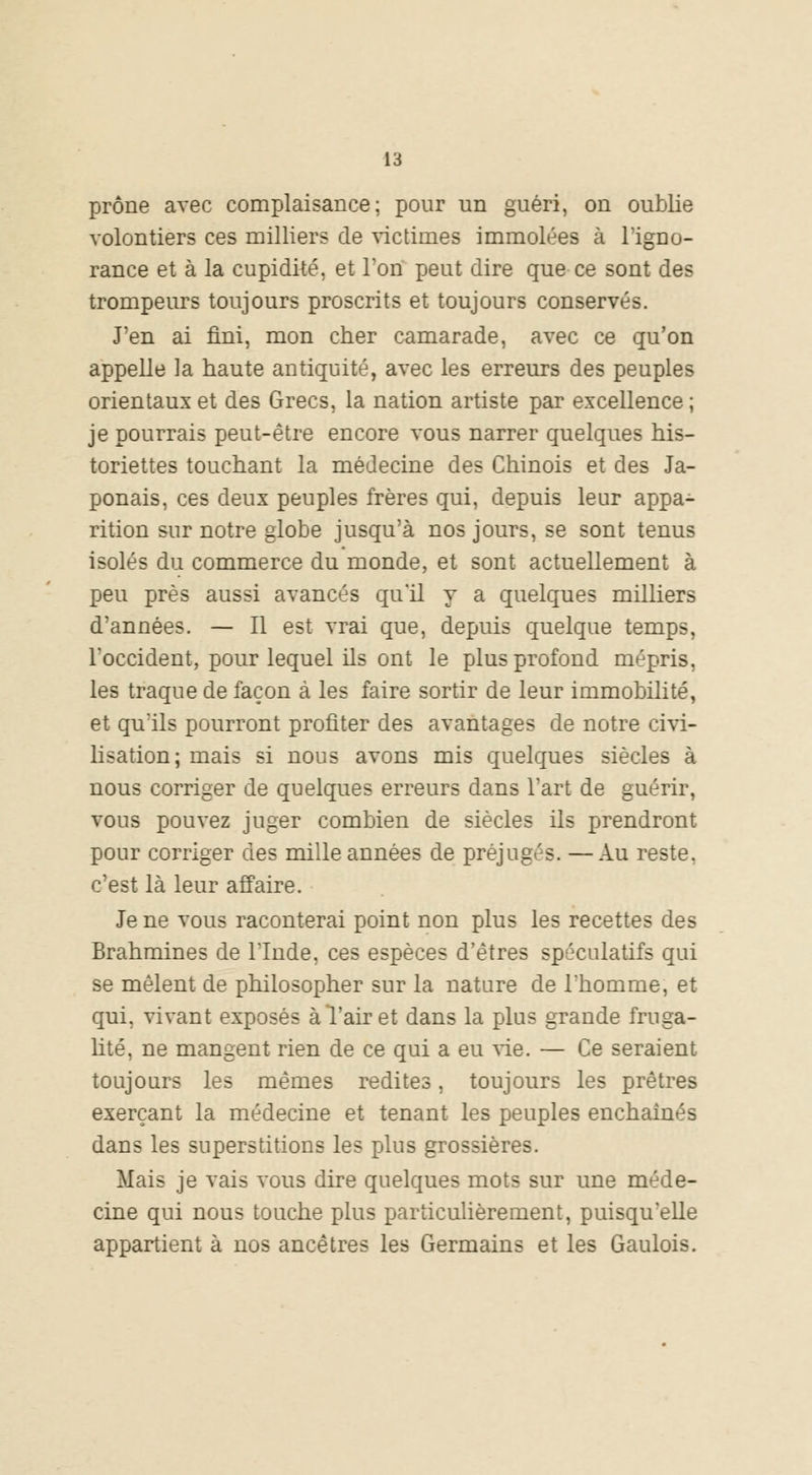 prône avec complaisance; pour un guéri, on oublie volontiers ces milliers de victimes immolées à l'igno- rance et à la cupidité, et Ton peut dire que ce sont des trompeurs toujours proscrits et toujours conservés. J'en ai fini, mon cher camarade, avec ce qu'on appelle la haute antiquité, avec les erreurs des peuples orientaux et des Grecs, la nation artiste par excellence; je pourrais peut-être encore vous narrer quelques his- toriettes touchant la médecine des Chinois et des Ja- ponais, ces deux peuples frères qui, depuis leur appa- rition sur notre globe jusqu'à nos jours, se sont tenus isolés du commerce du monde, et sont actuellement à peu près aussi avancés qu'il y a quelques milliers d'années. — Il est vrai que, depuis quelque temps, l'occident, pour lequel ils ont le plus profond mépris, les traque de façon à les faire sortir de leur immobilité, et qu'ils pourront profiter des avantages de notre civi- lisation; mais si nous avons mis quelques siècles à nous corriger de quelques erreurs dans l'art de guérir, vous pouvez juger combien de siècles ils prendront pour corriger des mille années de préjugés. —Au reste, c'est là leur affaire. Je ne vous raconterai point non plus les recettes des Brahmines de l'Inde, ces espèces d'êtres spéculatifs qui se mêlent de philosopher sur la nature de l'homme, et qui, vivant exposés à l'air et dans la plus grande fruga- lité, ne mangent rien de ce qui a eu vie. — Ce seraient toujours les mêmes redites, toujours les prêtres exerçant la médecine et tenant les peuples enchaînés dans les superstitions les plus grossières. Mais je vais vous dire quelques mots sur une méde- cine qui nous touche plus particulièrement, puisqu'elle appartient à nos ancêtres les Germains et les Gaulois.