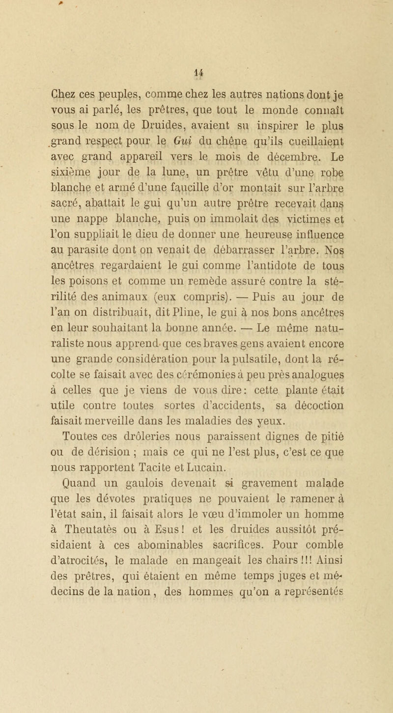 Chez ces peuples, comme chez les autres nations dont je vous ai parlé, les prêtres, que tout le monde connaît sous le nom de Druides, avaient su inspirer le plus grand respect pour le Gui du chêne qu'ils cueillaient avec grand appareil vers le mois de décembre. Le sixième jour de la lune, un prêtre vêtu d'une robe blanche et armé d'une faucille d'or montait sur l'arbre sacré, abattait le gui qu'un autre prêtre recevait dans une nappe blanche, puis on immolait des victimes et l'on suppliait le dieu de donner une heureuse influence au parasite dont on venait de débarrasser l'arbre. Nos ancêtres regardaient le gui comme l'antidote de tous les poisons et comme un remède assuré contre la sté- rilité des animaux (eux compris).—Puis au jour de l'an on distribuait, dit Pline, le gui à nos bons ancêtres en leur souhaitant la bonne année. — Le même natu- raliste nous apprend que ces braves gens avaient encore une grande considération pour la pulsatile, dont la ré- colte se faisait avec des cérémonies à peu près analogues à celles que je viens de vous dire: cette plante était utile contre toutes sortes d'accidents, sa décoction faisait merveille dans les maladies des yeux. Toutes ces drôleries nous paraissent dignes de pitié ou de dérision ; mais ce qui ne l'est plus, c'est ce que nous rapportent Tacite etLucain. Quand un gaulois devenait si gravement malade que les dévotes pratiques ne pouvaient le ramener à l'état sain, il faisait alors le vœu d'immoler un homme à Theutatès ou à Esus ! et les druides aussitôt pré- sidaient à ces abominables sacrifices. Pour comble d'atrocités, le malade en mangeait les chairs !!! Ainsi des prêtres, qui étaient en même temps juges et mé- decins de la nation , des hommes qu'on a représentés