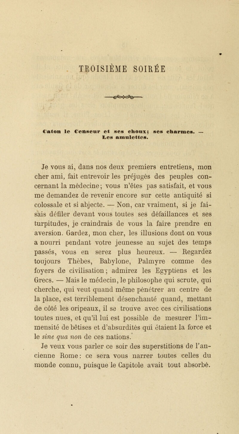 TROISIÈME SOIRÉE tatou le Censeur et ses choux; ses charme». Les amulettes. Je vous ai, dans nos deux premiers entretiens, mon cher ami, fait entrevoir les préjugés des peuples con- cernant la médecine; vous n'êtes pas satisfait, et vous me demandez de revenir encore sur cette antiquité si colossale et si abjecte. — Non, car vraiment, si je fai- sais défiler devant vous toutes ses défaillances et ses turpitudes, je craindrais de vous la faire prendre en aversion. Gardez, mon cher, les illusions dont on vous a nourri pendant votre jeunesse au sujet des temps passés, vous en serez plus heureux. — Regardez toujours Thèbes, Babylone, Palmyre comme des foyers de civilisation ; admirez les Egyptiens et les Grecs. — Mais le médecin, le philosophe qui scrute, qui cherche, qui veut quand même pénétrer au centre de la place, est terriblement désenchanté quand, mettant de côté les oripeaux, il se trouve avec ces civilisations toutes nues, et qu'il lui est possible de mesurer l'im- mensité de bêtises et d'absurdités qui étaient la force et le sine qua non de ces nations. Je veux vous parler ce soir des superstitions de l'an- cienne Rome : ce sera vous narrer toutes celles du monde connu, puisque le Gapitole avait tout absorbé.