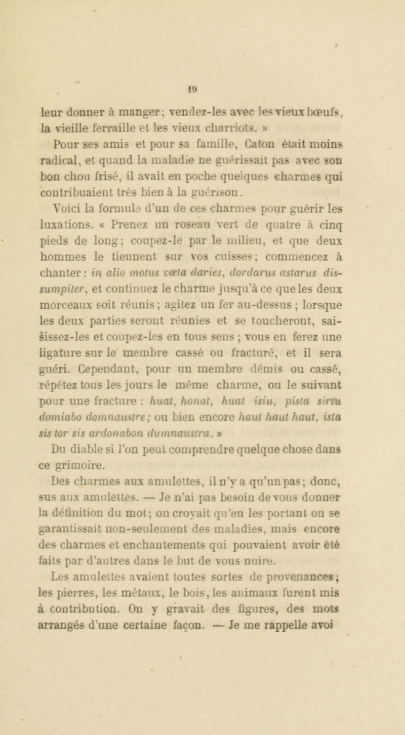 leur donner à manger: vendez-les avec les vieux bœn fs, la vieille ferraille et les vieux charriots. » Pour ses amis et pour sa famille, Gaton était moins radical, et quand la maladie ne guérissait pas avec son bon chou frisé, il avait en poche quelques charmes qui contribuaient très bien à la guénson. Voici la formula d'un de ces charmes pour guérir les luxations. « Prenez un roseau vert de quatre à cinq pieds de long; coupez-le par le milieu, et que deux hommes le tiennent sur vos cuisses; commencez à chanter : in alio motus vœta daries, dordarus astarus dis- surnpiter, et continuez le charme jusqu'à ce que les deux morceaux soit réunis ; agitez un fer au-dessus ; lorsque les deux parties seront réunies et se toucheront, sai- sissez-les et coupez-les en tous sens ; vous en ferez une ligature sur le membre cassé ou fracturé, et il sera guéri. Cependant, pour un membre démis ou cassé, répétez tous les jours le même charme, ou le suivant pour une fracture : huât, honat, huât isiu, pista shHu domiabo domnauslre; ou bien encore haut haut haut, ista sis tor sis ardonabon dumnauslra. » Du diable si l'on peut comprendre quelque chose dans ce grimoire. Les charmes aux amulettes, il n'y a qu'un pas; donc, sus aux amulettes. — Je n'ai pas besoin devons donner la définition du mot; on croyait qu'en les portant on se garantissait non-seulement des maladies, mais encore des charmes et enchantements qui pouvaient avoir été faits par d'autres dans le but de vous nuire. Les amulettes avaient toutes sortes de provenances; les pierres, les métaux, le bois, les animaux furent mis à contribution. On y gravait des figures, des mots arrangés d'une certaine façon. — Je me rappelle avoi