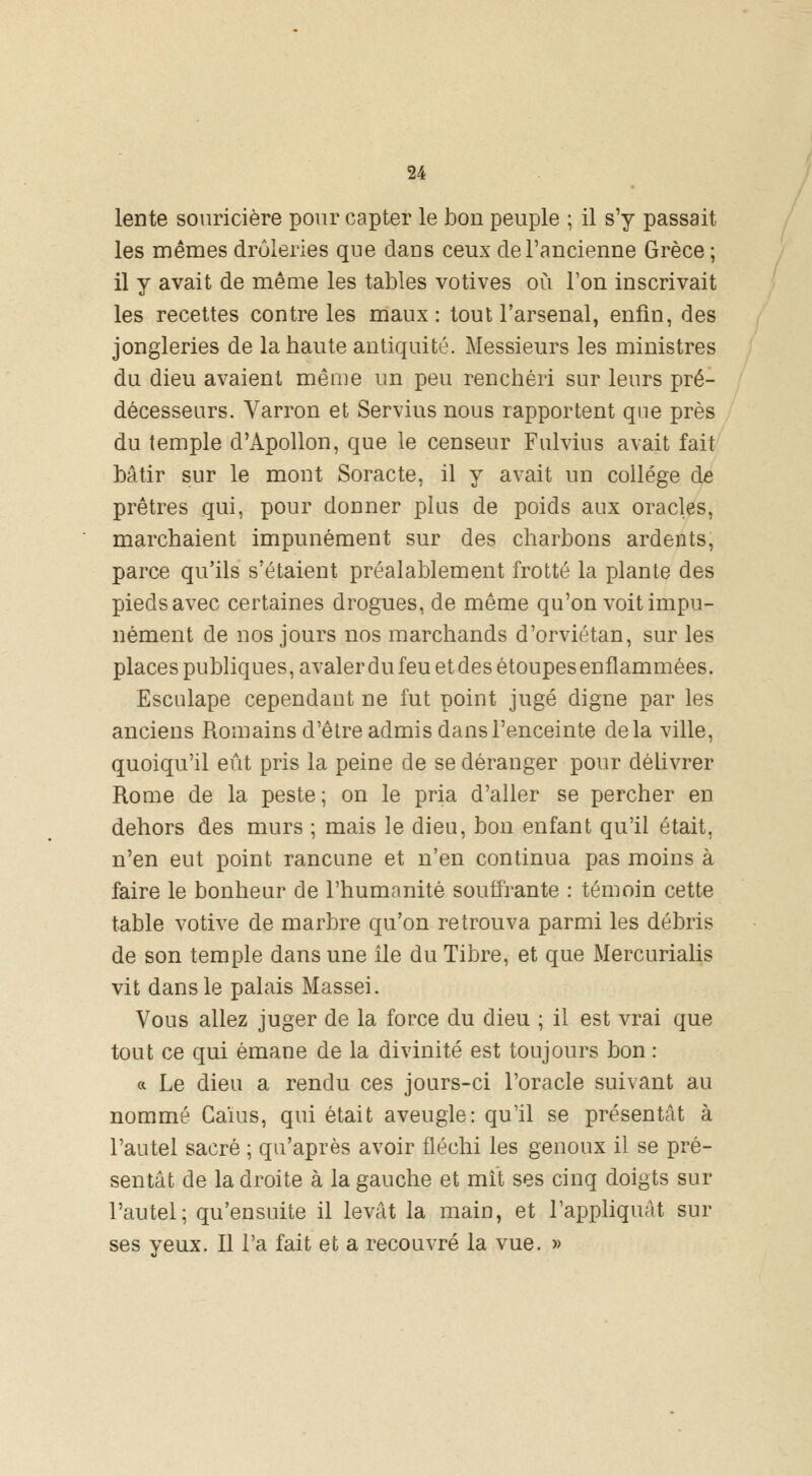 lente souricière pour capter le bon peuple ; il s'y passait les mêmes drôleries que dans ceux de l'ancienne Grèce ; il y avait de même les tables votives où Ton inscrivait les recettes contre les maux: tout l'arsenal, enfin, des jongleries de la haute antiquité. Messieurs les ministres du dieu avaient même un peu renchéri sur leurs pré- décesseurs. Vairon et Servius nous rapportent que près du temple d'Apollon, que le censeur Fulvius avait fait bâtir sur le mont Soracte, il y avait un collège de prêtres qui, pour donner plus de poids aux oracles, marchaient impunément sur des charbons ardents, parce qu'ils s'étaient préalablement frotté la plante des pieds avec certaines drogues, de même qu'on voit impu- nément de nos jours nos marchands d'orviétan, sur les places publiques, avaler du feu et des étoupes enflammées. Esculape cependant ne fut point jugé digne par les anciens Romains d'être admis dans l'enceinte delà ville, quoiqu'il eût pris la peine de se déranger pour délivrer Rome de la peste; on le pria d'aller se percher en dehors des murs ; mais le dieu, bon enfant qu'il était, n'en eut point rancune et n'en continua pas moins à faire le bonheur de l'humanité souffrante : témoin cette table votive de marbre qu'on retrouva parmi les débris de son temple dans une île du Tibre, et que Mercurialis vit dans le palais Massei. Vous allez juger de la force du dieu ; il est vrai que tout ce qui émane de la divinité est toujours bon : «. Le dieu a rendu ces jours-ci l'oracle suivant au nommé Caïus, qui était aveugle: qu'il se présentât à l'autel sacré ; qu'après avoir fléchi les genoux il se pré- sentât de la droite à la gauche et mît ses cinq doigts sur l'autel; qu'ensuite il levât la main, et l'appliquât sur ses yeux. Il l'a fait et a recouvré la vue. »