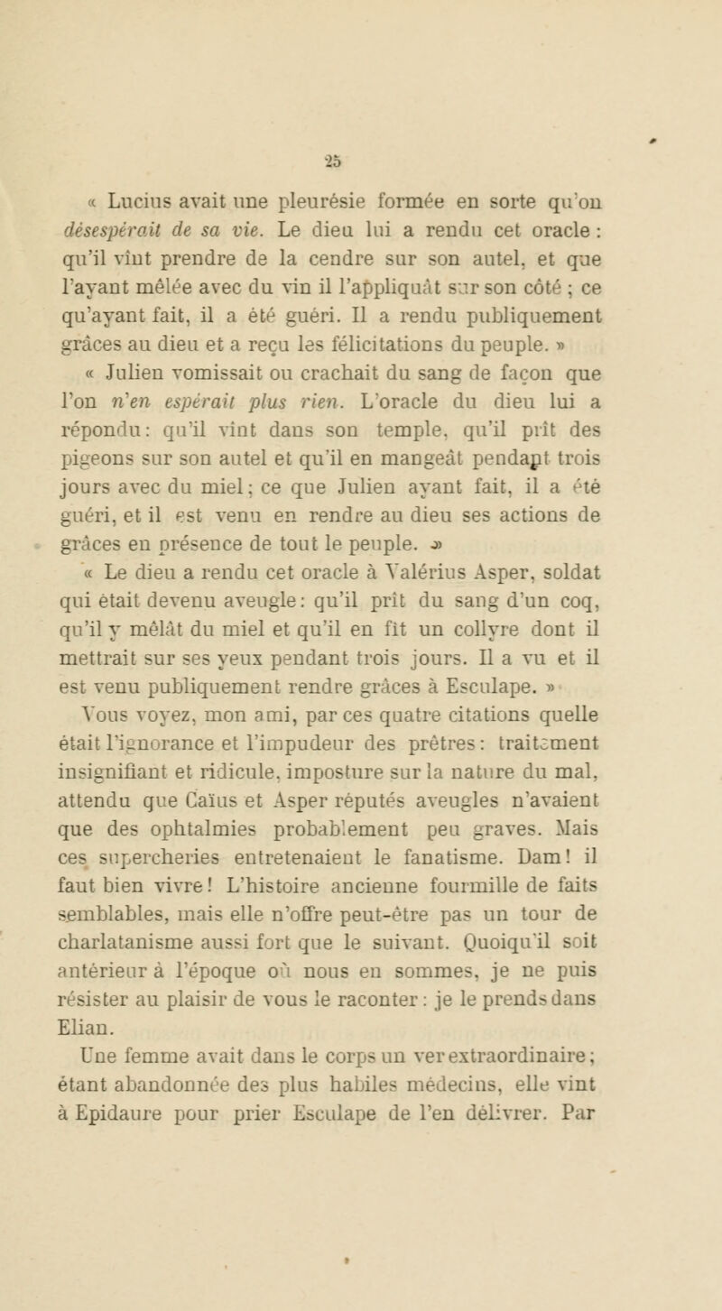 « Lucius avait une pleurésie formée en sorte qu'on désespérait de sa vie. Le dieu lui a rendu cet oracle : qu'il vint prendre de la cendre sur son autel, et que l'ayant mêlée avec du vin il l'appliquât but son côté ; ce qu'ayant fait, il a été guéri. Il a rendu publiquement grâces au dieu et a reçu les félicitations du peuple. » « Julien vomissait ou crachait du sang de façon que l'on n'en espérait plus rien. L'oracle du dieu lui a répondu: qu'il vînt dans son temple, qu'il prit des pigeons sur son autel et qu'il en mangeât pendant trois jours avec du miel; ce que Julien ayant fait, il a été guéri, et il est venu en rendre au dieu ses actions de grâces en présence de tout le peuple. o> « Le dieu a rendu cet oracle à Valérius Asper. soldat qui était devenu aveugle: qu'il prit du sang d'un coq, qu'il y mêlât du miel et qu'il en fit un collyre dont il mettrait sur ses yeux pendant trois jours. Il a vu et il est venu publiquement rendre grâces à Esculape. » Vous voyez, mon ami, par ces quatre citations quelle était l'ignorance et l'impudeur des prêtres : traitiment insignifiant et ridicule, imposture sur la nature du mal, attendu que Caïus et Asper réputés aveugles n'avaient que des ophtalmies probablement peu graves. Mais ces supercheries entretenaient le fanatisme. Dam! il faut bien vivre ! L'histoire ancienne fourmille de faits semblables, mais elle n'offre peut-être pas un tour de charlatanisme aussi fort que le suivant. Quoiqu'il soit antérieur à l'époque où nous en sommes, je ne puis résister au plaisir de vous le raconter : je le prends dans Elian. Une femme avait dans le corps un ver extraordinaire; étant abandonnée des plus habiles médecins, elle vint à Epidaure pour prier Esculape de l'en délivrer. Par