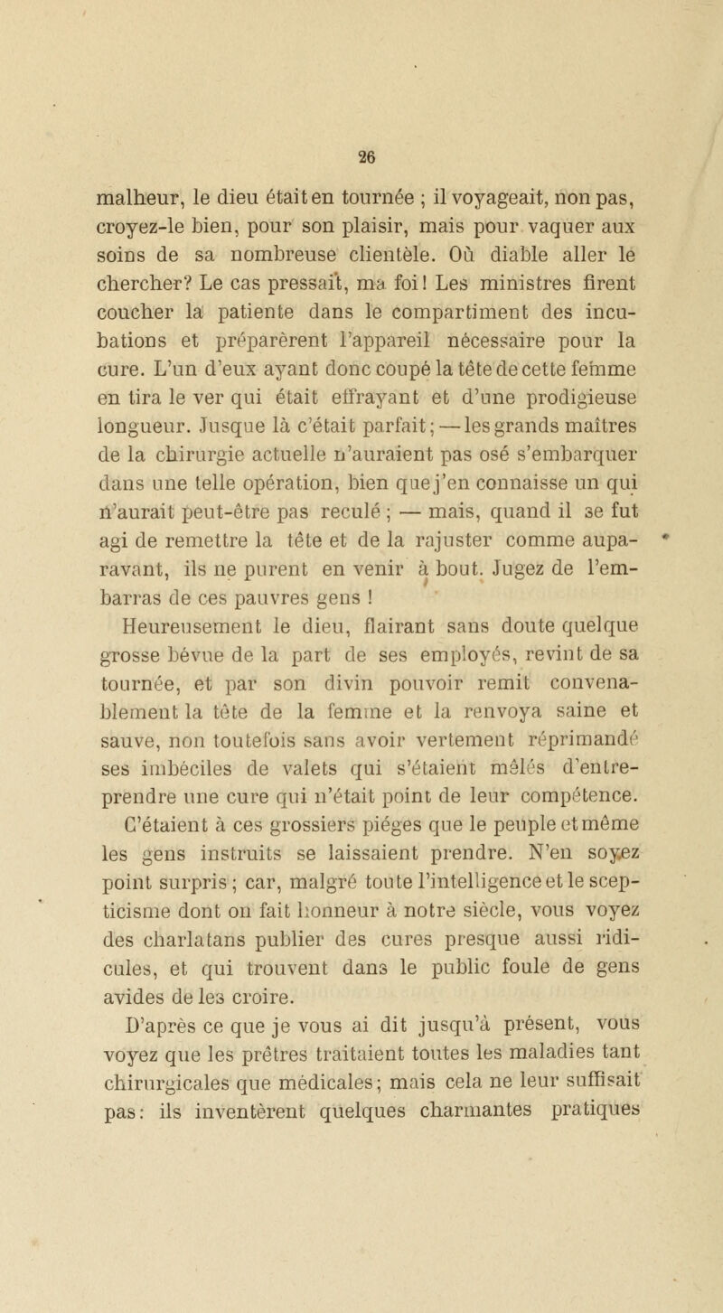 malheur, le dieu était en tournée ; il voyageait, non pas, croyez-le bien, pour son plaisir, mais pour vaquer aux soius de sa nombreuse clientèle. Où diable aller le chercher? Le cas pressait, ma foi! Les ministres firent coucher la patiente dans le compartiment des incu- bations et préparèrent l'appareil nécessaire pour la cure. L'un d'eux ayant donc coupé la tête de cette femme en tira le ver qui était effrayant et d'une prodigieuse longueur. Jusque là c'était parfait; — les grands maîtres de la chirurgie actuelle n'auraient pas osé s'embarquer dans une telle opération, bien quej'en connaisse un qui n'aurait peut-être pas reculé ; — mais, quand il se fut agi de remettre la tête et de la rajuster comme aupa- ravant, ils ne purent en venir à bout. Jugez de l'em- barras de ces pauvres gens ! Heureusement le dieu, flairant sans doute quelque grosse bévue de la part de ses employés, revint de sa tournée, et par son divin pouvoir remit convena- blement la tête de la femme et la renvoya saine et sauve, non toutefois sans avoir vertement réprimandé ses imbéciles de valets qui s'étaient mêlés d'entre- prendre une cure qui n'était point de leur compétence. C'étaient à ces grossiers pièges que le peuple et même les gens instruits se laissaient prendre. N'en soyez point surpris; car, malgré toute l'intelligence et le scep- ticisme dont on fait honneur à notre siècle, vous voyez des charlatans publier des cures presque aussi ridi- cules, et qui trouvent dans le public foule de gens avides de les croire. D'après ce que je vous ai dit jusqu'à présent, vous voyez que les prêtres traitaient toutes les maladies tant chirurgicales que médicales ; mais cela ne leur suffisait pas: ils inventèrent quelques charmantes pratiques