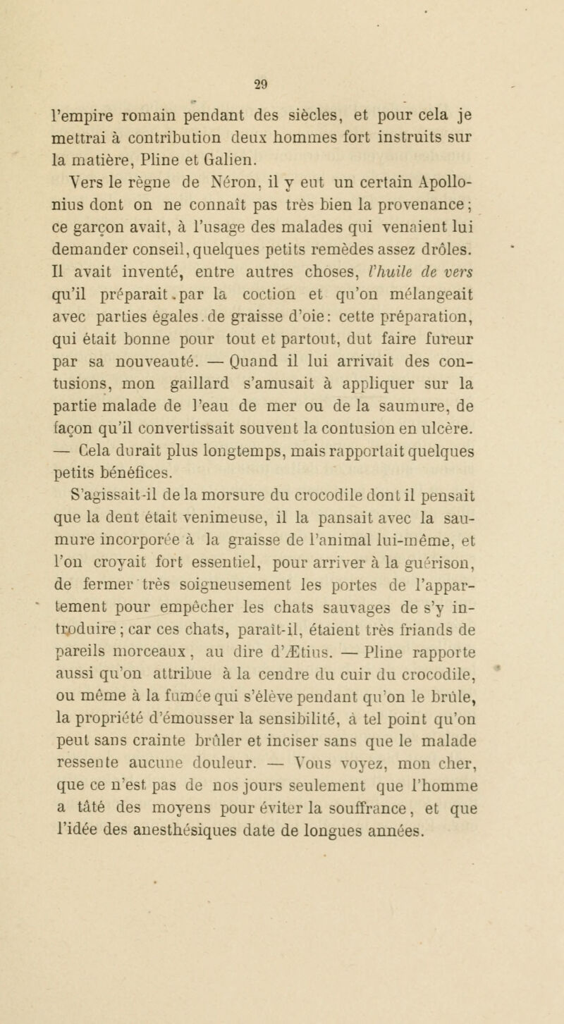 l'empire romain pendant des siècles, et pour cela je mettrai à contribution deux hommes fort instruits sur la matière, Pline et Galien. Vers le règne de Néron, il y eut un certain Apollo- nius dont on ne connaît pas très bien la provenance ; ce garçon avait, à l'usage des malades qui venaient lui demander conseil, quelques petits remèdes assez drôles. Il avait inventé, entre autres choses, Vhuile de vers qu'il préparait. par la coction et qu'on mélangeait avec parties égales.de graisse d'oie: cette préparation, qui était bonne pour tout et partout, dut faire fureur par sa nouveauté. — Quand il lui arrivait des con- tusions, mon gaillard s'amusait à appliquer sur la partie malade de l'eau de mer ou de la saumure, de façon qu'il convertissait souvent la contusion en ulcère. — Cela durait plus longtemps, mais rapportait quelques petits bénéfices. S'agissait-il de la morsure du crocodile dont il pensait que la dent était venimeuse, il la pansait avec la sau- mure incorporée h la graisse de l'animal lui-même, et l'on croyait fort essentiel, pour arriver à la guérison, de fermer très soigneusement les portes de l'appar- tement pour empêcher les chats sauvages de s'y in- troduire ; car ces chats, parait-il, étaient très friands de pareils morceaux, au dire d'/Etius. — Pline rapporte aussi qu'on attribue à la cendre du cuir du crocodile, ou même à la famée qui s'élève pendant qu'on le brûle, la propriété d'émousser la sensibilité, à tel point qu'on peut sans crainte brûler et inciser sans que le malade ressente aucune douleur. — Vous voyez, mon cher, que ce n'est pas de nos jours seulement que l'homme a tâté des moyens pour éviter la souffrance, et que l'idée des anesthésiques date de longues années.