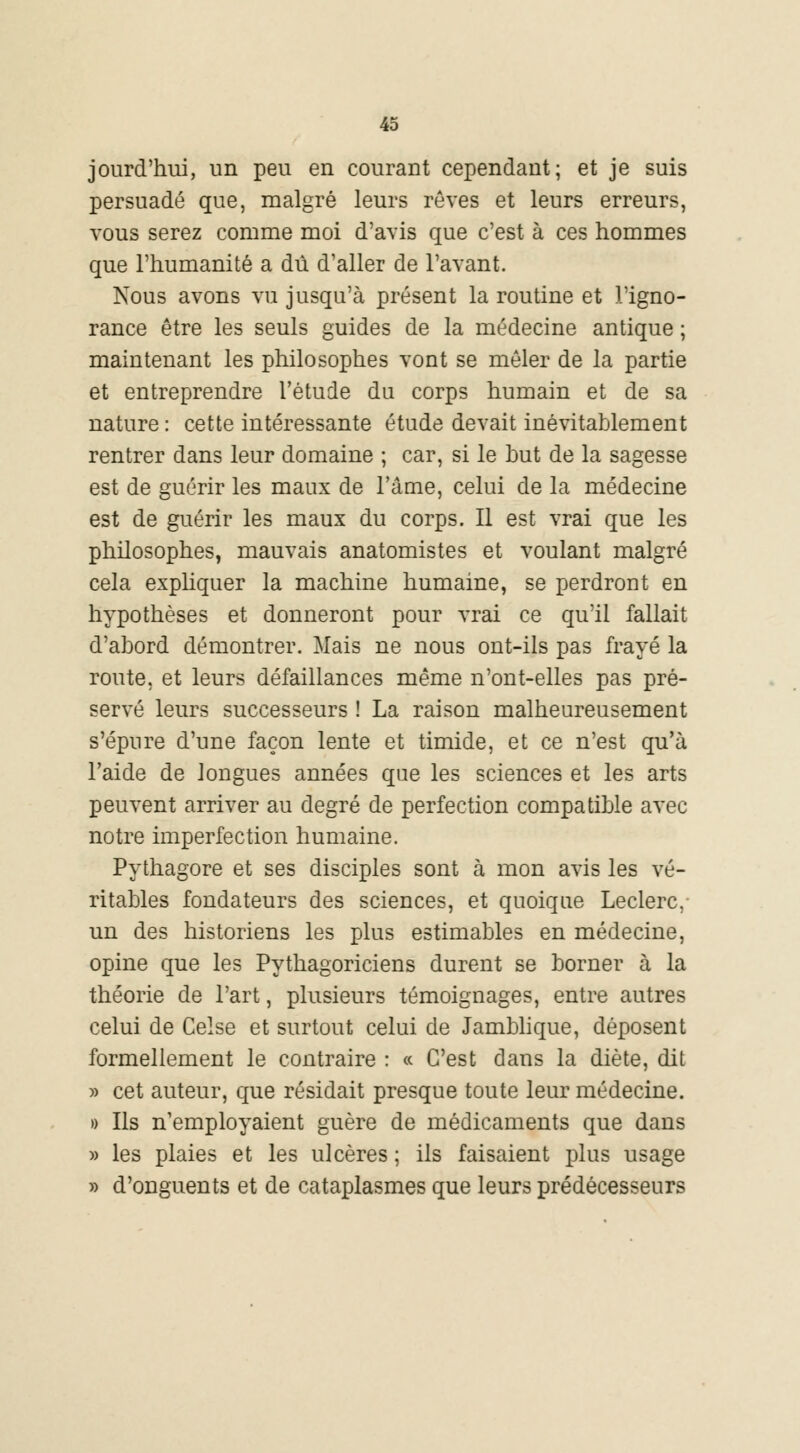 jourd'hui, un peu en courant cependant; et je suis persuadé que, malgré leurs rêves et leurs erreurs, vous serez comme moi d'avis que c'est à ces hommes que l'humanité a dû d'aller de l'avant. Nous avons vu jusqu'à présent la routine et l'igno- rance être les seuls guides de la médecine antique ; maintenant les philosophes vont se mêler de la partie et entreprendre l'étude du corps humain et de sa nature : cette intéressante étude devait inévitablement rentrer dans leur domaine ; car, si le but de la sagesse est de guérir les maux de l'âme, celui de la médecine est de guérir les maux du corps. Il est vrai que les philosophes, mauvais anatomistes et voulant malgré cela expliquer la machine humaine, se perdront en hypothèses et donneront pour vrai ce qu'il fallait d'abord démontrer. Mais ne nous ont-ils pas frayé la route, et leurs défaillances même n'ont-elles pas pré- servé leurs successeurs ! La raison malheureusement s'épure d'une façon lente et timide, et ce n'est qu'à l'aide de longues années que les sciences et les arts peuvent arriver au degré de perfection compatible avec notre imperfection humaine. Pythagore et ses disciples sont à mon avis les vé- ritables fondateurs des sciences, et quoique Leclerc, un des historiens les plus estimables en médecine, opine que les Pythagoriciens durent se borner à la théorie de l'art, plusieurs témoignages, entre autres celui de Celse et surtout celui de Jamblique, déposent formellement le contraire : « C'est dans la diète, dit » cet auteur, que résidait presque toute leur médecine. » Ils n'employaient guère de médicaments que dans » les plaies et les ulcères ; ils faisaient plus usage » d'onguents et de cataplasmes que leurs prédécesseurs