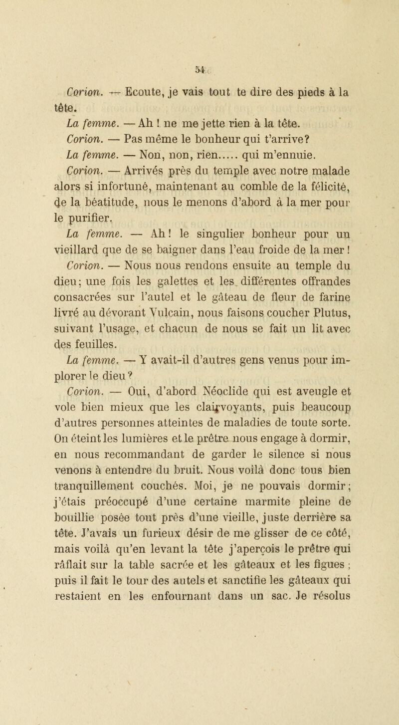 Corion. — Ecoute, je vais tout te dire des pieds à la tête. La femme. — Ah ! ne me jette rien à la tête. Corion. — Pas même le bonheur qui t'arrive? La femme. — Non, non, rien qui m'ennuie. Corion. — Arrivés près du temple avec notre malade alors si infortuné, maintenant au comble de la félicité, 4e la béatitude, nous le menons d'abord à la mer pour le purifier. La femme. — Ah ! le singulier bonheur pour un vieillard que de se baigner dans l'eau froide de la mer ! Corion. — Nous nous rendons ensuite au temple du dieu; une fois les galettes et les différentes offrandes consacrées sur l'autel et le gâteau de fleur de farine livré au dévorant Yulcain, nous faisons coucher Plutus, suivant l'usage, et chacun de nous se fait un lit avec des feuilles. La femme. — Y avait-il d'autres gens venus pour im- plorer le dieu? Corion. — Oui, d'abord Néoclide qui est aveugle et vole bien mieux que les clairvoyants, puis beaucoup d'autres personnes atteintes de maladies de toute sorte. On éteint les lumières et le prêtre, nous engage à dormir, en nous recommandant de garder le silence si nous venons à entendre du bruit. Nous voilà donc tous bien tranquillement couchés. Moi, je ne pouvais dormir; j'étais préoccupé d'une certaine marmite pleine de bouillie posée tout près d'une vieille, juste derrière sa tête. J'avais un furieux désir de me glisser de ce côté, mais voilà qu'en levant la tête j'aperçois le prêtre qui raflait sur la table sacrée et les gâteaux et les figues ; puis il fait le tour des autels et sanctifie les gâteaux qui restaient en les enfournant dans un sac. Je résolus